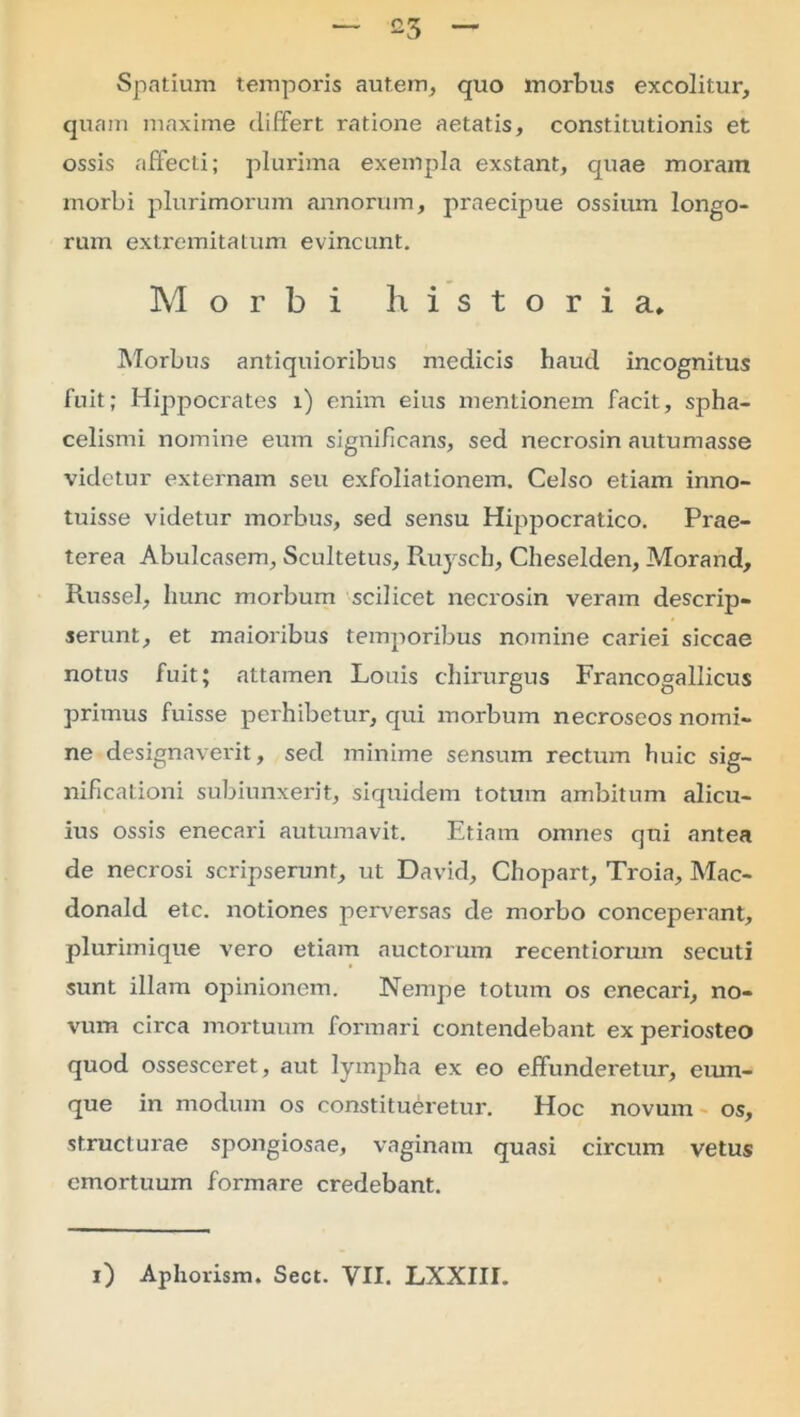 — o5 _ Spatium temporis autem, quo morbus excolitur, quam maxime differt ratione aetatis, constitutionis et ossis affecti; plurima exempla exstant, quae moram morbi plurimorum annorum, praecipue ossium longo- rum extremitatum evincunt. Morbi historia. Morbus antiquioribus medicis haud incognitus fuit; Hippocrates i) enim eius mentionem facit, spha- celismi nomine eum significans, sed necrosin autumasse videtur externam seu exfoliationem. Celso etiam inno- tuisse videtur morbus, sed sensu Hippocratico. Prae- terea Abulcasem, Scultetus, Ruyscb, Cheselden, Morand, Russei, hunc morbum scilicet necrosin veram descrip- serunt, et maioribus temporibus nomine cariei siccae notus fuit; attamen Louis chirurgus Francogallicus primus fuisse perhibetur, qui morbum necroseos nomi- ne designaverit, sed minime sensum rectum huic sig- nificationi subiunxerit, siquidem totum ambitum alicu- ius ossis enecari autumavit. Etiam omnes qui antea de necrosi scripserunt, ut David, Chopart, Troia, Mac- donald etc. notiones perversas de morbo conceperant, plurimique vero etiam auctorum recentiorum secuti sunt illam opinionem. Nempe totum os enecari, no- vum circa mortuum formari contendebant ex periosteo quod ossesceret, aut lympha ex eo effunderetur, cum- que in modum os constitueretur. Hoc novum os, structurae spongiosae, vaginam quasi circum vetus emortuum formare credebant.