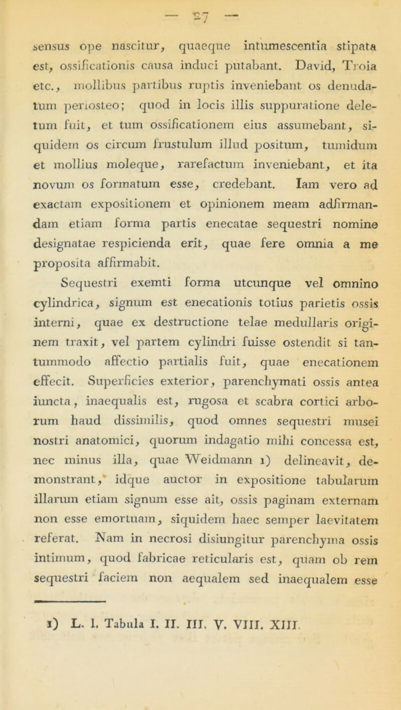 sensus ope nascitur, quaeque intumescentia stipata est, ossificationis causa induci putabant. David, Troia etc., mollibus partibus ruptis inveniebant os denuda- tum periosteo; quod in locis illis suppuratione dele- tum fuit, et tum ossificationem eius assumebant, si- quidem os circum frustulum illud positum, tumidum et mollius moleque, rarefactum inveniebant, et ita novum os formatum esse, credebant. Iam vero ad exactam expositionem et opinionem meam adfirman- dain etiam forma partis enecatae sequestri nomine designatae respicienda erit, quae fere omnia a me proposita affirmabit. Sequestri exemti forma utcunque vel omnino cylindrica, signum est enecationis totius parietis ossis interni, quae ex destructione telae medullaris origi- nem traxit, vel partem cylindri fuisse ostendit si tan- tummodo affectio partialis fuit, quae enecationem effecit. Superficies exterior, parenchymati ossis antea iuncta, inaequalis est, rugosa et scabra cortici arbo- rum haud dissimilis, quod omnes sequestri musei nostri anatomici, quorum indagatio mihi concessa est, nec minus illa, quae Weidmann i) delineavit, de- monstrant,' idque auctor in expositione tabularum illarum etiam signum esse ait, ossis paginam externam non esse emortuam, siquidem haec semper laevitatem referat. Nam in necrosi disiungitur parenchyma ossis intimum, quod fabricae reticularis est, quam ob rem sequestri faciem non aequalem sed inaequalem esse