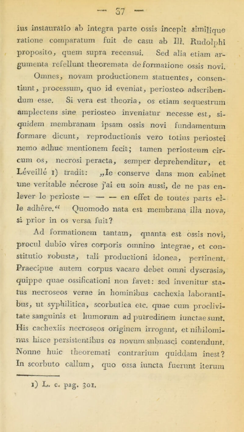 ius instauratio ab integra parte ossis incepit similique ratione comparatum fuit de casu ab 111. Rudolphi proposito, quem supra recensui. Sed alia etiam ar- gumenta refellunt theoremata de formatione ossis novi. Omnes, novam productionem statuentes, consen- tiunt, processum, quo id eveniat, periosteo adscriben- dum esse. Si vera est theoria, os etiam sequestrum amplectens sine periosteo inveniatur necesse est, si- quidem membranam ipsam ossis novi fundamentum formare dicunt, reproductionis vero totius periostei nemo adhuc mentionem fecit; tamen periosteum cir- cum os, necrosi peracta, semper deprehenditur, et Leveille i) tradit: ,,Ie conserve dans mon cabinet une veritable necrose j’ai eu soin aussi, de ne pas en- lever lo perioste en effet de toutes parts el- le adhere. “ Quomodo nata est membrana illa nova, si prior in os versa fuit? Ad formationem tantam, quanta est ossis novi, procul dubio vires corporis omnino integrae, et con- stitutio robusta, tali productioni idonea, pertinent. Praecipue autem corpus vacare debet omni dyscrasia, quippe quae ossificationi non favet: sed invenitur sta- tus necroseos verae in hominibus cachexia laboranti- bus, ut syphilitica, scorbutica etc. quae cum proclivi- tate sanguinis et humorum ad putredinem iunctaesunf. His cachexiis necroseos originem irrogant, et nihilomi- nus hisce persistentibus os novum subnasci contendunt. Nonne huic theoremati contrarium quiddam inest? In scorbuto callum, quo ossa iuncta fuerunt iterum i) L. c. pag. 301.