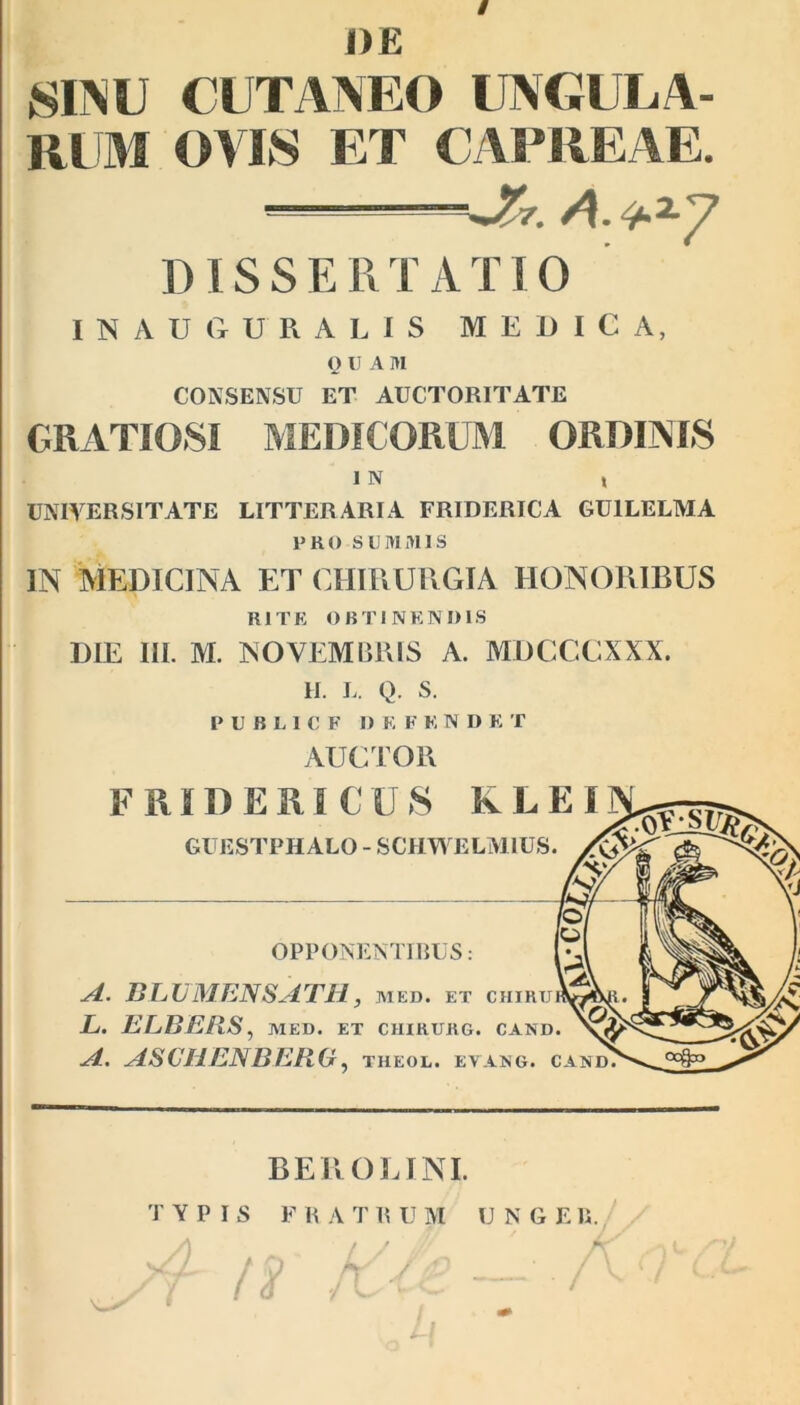 / DE SIMI CUTANEO UNGULA- RUM OVIS ET CAPREAE. 'A?7. A. ‘>2-7 ]) IS S E R T A T10 INAUGURALIS MEDICA, O U A I>I CONSENSU ET AUCTORITATE GRATIOSI MEDICORUM ORDINIS I N t UNIVERSITATE LITTERARIA FRIDERICA GU1LELMA PRO SUMMIS IN MEDICINA ET CHIRURGIA HONORIBUS RITE OBTINENDIS DIE III. M. NOVEMBRIS A. MDCCCXXX. H. l. Q. s. PUBLICF D K F K N I) K T AUCTOR FRIDERICXJS IvLEI GUESTPHALO - SCHWELM1US. OPPONENTIBUS: A. BLUMENSATH, med. et chir L. ELBERS , MED. ET CHIKURG. CAN A. ASCHENBERG, theol. evang. BEROE INI. TYPIS F R A T R U M U N G E11. A / J Jf/ A y- .L f ,0 fy' / £) ' . / '