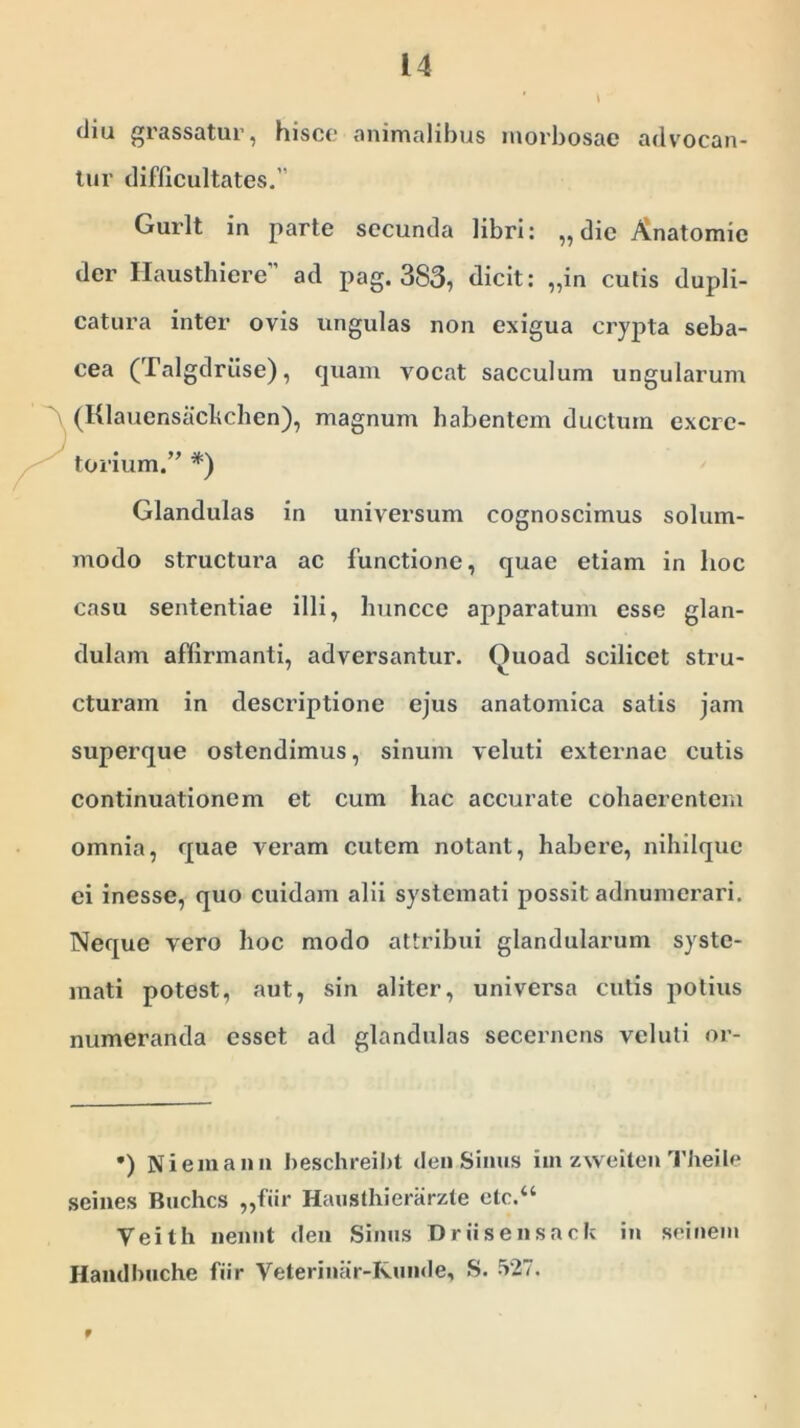 dia grassatur, hisce animalibus morbosae advocan- tur difficultates.’ Gurlt in parte secunda libri: „ die Anatomie der Hausthiere” ad pag. 383, dicit: „in cutis dupli- catura inter ovis ungulas non exigua crypta seba- cea (Talgdriise), quam vocat sacculum ungularum (Klauensachchen), magnum habentem ductum excre- torium.” *) Glandulas in universum cognoscimus solum- modo structura ac functione, quae etiam in hoc casu sententiae illi, huncce apparatum esse glan- dulam affirmanti, adversantur. ()uoad scilicet stru- cturam in descriptione ejus anatomica satis jam superque ostendimus, sinum veluti externae cutis continuationem et cum hac accurate cohaerentem omnia, quae veram cutem notant, habere, nihilque ei inesse, quo cuidam alii systemati possit adnumerari. Neque vero hoc modo attribui glandularum syste- mati potest, aut, sin aliter, universa cutis potius numeranda esset ad glandulas secernens veluti or- •) Niemann beschreibt den Sinus im zweiten Theile seines Buchcs „fiir Hausthierarzte ctc.“ Veith nennt den Sinus Drusensack in seinem Handbuche fiir Veterinar-Kunde, S. 527. f