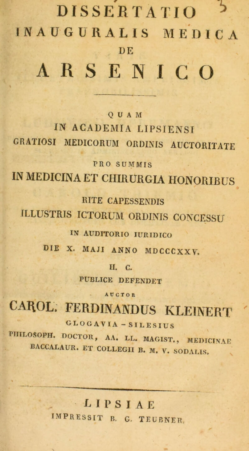 DISSERTATIO * INAUGURAL1S MEDICA DE ARSENICO QUAM IN ACADEMIA LIPSIENSI GRATIOSI MEDICORUM ORDINIS AUCTORITATE i PRO SUMMIS IN MEDICINA ET CHIRURGIA HONORIBUS RITE CAPESSENDIS ILLUSTRIS ICTORUM ORDINIS CONCESSU IN AUDITORIO IURIDICO DIE X. MAJI ANNO MDCCCXXV. H. C. PUBLICE DEFENDET auctor CAROL. FERDINANDUS KLEINERT GLOGAVIA - SILES IUS PHILOSOPH. DOCIOII, AA. LL. MAGIST., MEDICINAE BACCALAUR. ET COLLEGII B. M. V. SODALIS. L I P S I A E IMPRESSIT b. g. teubner,