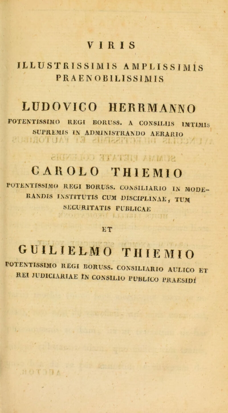 VIRIS i ILLUSTRISSIMIS A M P L I S S I M IS PRAENOBILISSIMIS L U D O VIC O HERRMANNO POTENTISSIMO REGI BORUSS. A CONSILIIS 1MTIM1S SUPREMIS IN ADMINISTRANDO AERARIO I/IOT JA ' • 3 ’ • * j ' i i.' - i/. )'c CAKOLO TH1EMIO POTENTISSIMO REGI BORUSS. CONSILIARIO IN MODE- RANDIS INSTITUTIS CUM DISCIPLINAE, TUM SECURITATIS PUBLICAE / ET G U IL J E L M 0 TIIIE MIO roTENTISSIMO IlEGI IJORU8S. CONSILIARIO AULICO ET REI JUDICIARIAE tN CONSILIO PUBLICO PRAESIDi