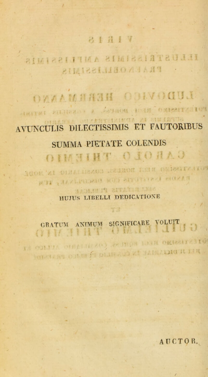 / 0 1 fi J 7 # • • ? ' i 11 /. ■ ? 1 > i »t ;(I 1 ' AVUNCULIS DILECTISSIMIS ET FAUTORIBUS SUMMA PIETATE COLENDIS O l W! vf l H T O IO il A ii i i.* 1 *. • i HUJUS LTBELLT DEDICATIONE GRATUM ANIMUM SIGNIFICARE A OLUIT ; ;' . : , L ! I « ' „ ,,, t . , ;i OK5,l«f.lJ ■ 1 lO } y1 * * r ; AUCTO IL