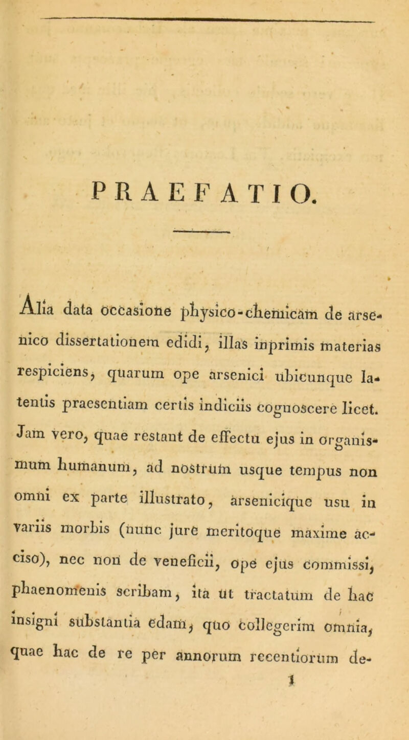 PRAEFATIO. .A.li;i data occasiotiG physico-clieniicam de arse- nico dissertationem edidi, illas inprimis materias respiciens, quarum ope arsenici ubicunque la- tentis praesentiam certis indiciis cognoscere licet. Jam vero, quae restant de effectu ejus in organis- mum liumanum, ad nostrum usque tempus non omni ex parte illustrato, arsenicique usu in vanis morbis (nunc, jure meritoque maxime ac- ciso), nec noil de veneficii, ope ejus commissi, phaenomenis scribam, ita ut tractatum de haC insigni substantia edam, quo Collegerim omnia, quae hac de re per annorum recentiorum de-