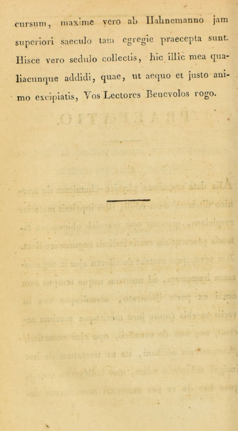 cursum, maxime vero ah Ilalinemanno jam superiori saeculo tam egregie praecepta sunt. Hisce vero sedulo collectis, hic illic mea qua- liacunque addidi, quae, ut aequo et justo ani- mo excipiatis, Vos Lectores Benevolos rogo. • /r • n . \ r .1