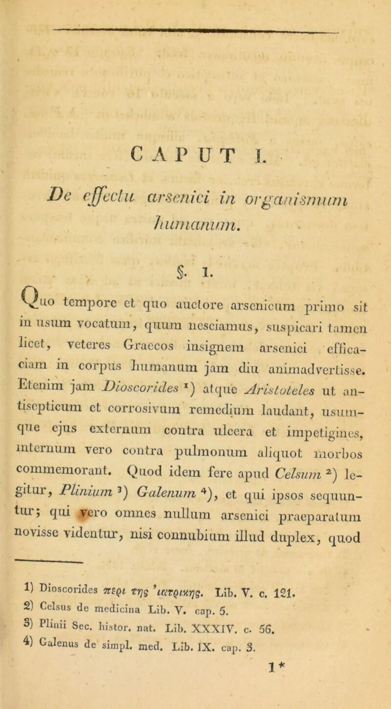 C A P u T 1. De effectu arsenici in organismum humanum. §• i. Quo tempore et quo auctore arsenicum primo sit in usum vocatum, quum nesciamus, suspicari tamen licef, veteres Graecos insignem arsenici effica- ciam m corpus humanum jam diu animadvertisse. Etenim jam Dioscorides x) atque Aristoteles ut an- tisepticum et corrosivum remedium laudant, usum- que ejus externum contra ulcera et impetigines, internum vero contra pulmonum aliquot morbos commemorant. Quod idem fere apud Celsum 1 2) le- git ui, Plinium3) Galenum 4), et qui ipsos sequun- tui; qui vero omnes nullum arsenici praeparatum novisse videntur, nisi connubium illud duplex, quod 1) Dioscorides %bqi rrjg ’LUTQnrjq. Lib. V. c. 121. 2) Celsus de medicina Lib. V. cap. 5. S) Plinii Sec. histor. nat. Lib. XXXIV. c. 56. 4) Galenus de simpl. med. Lib. IX. cap. 3. i *