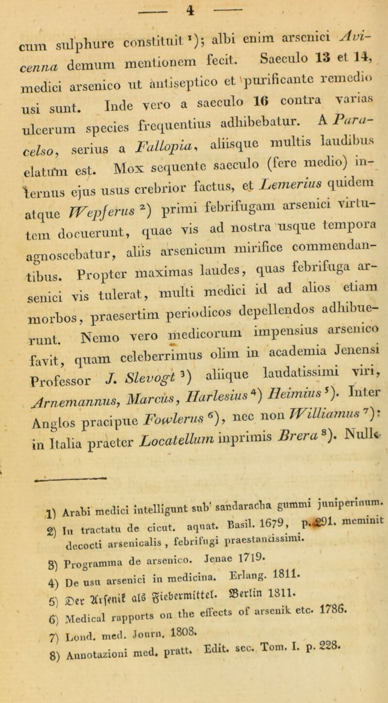 cum sulphure constituit'); albi enim arsenici Jvi- ce,um demum mentionem fecit. Saeculo 13 et 14, medici arsenico ut imtiseptico et 'purificante remedio usi sunt. Inde vero a saeculo 16 contra varias ulcerum species frequentius adhibebatur. A Pvra- celso, serius a FaUopia, aliisque multis laudibus elatum est. Mox sequente saeculo (rerc medio) in- fernus ejus usus crebrior factus, et Lemerius quidem atque fVepjerus 2) primi febrifugam arsenici virtu- tem docuerunt, quae vis ad nostra usque tempora agnoscebatur, aliis arsenicum mirifice commendan- tibus. Propter maximas laudes, quas febnfuga ar- senici vis tulerat, multi medici id ad alios etiam morbos, praesertim periodicos depellendos adhibue- runt. Nemo vero medicorum impensius arsenico favit, quam celeberrimus olim in acadenua Jeliensi Professor /. Slevogt ’) aliique laudatissimi viri, Jrnemannus, Marcis, Harlesius*) Heimius’). Inter Anglos pracipue Fowlerns 6), nec non WiUiamus ’): in Italia praeter Locatellum inprimis Brera‘). Nulle Arabi medici intelligimt sub' saudaraeba gemmi jumperinam. 2) tractatu de cicut. aqua,. Basii. 1679, p.*U. decocti arseuicalis , tebrifugi praesta,uissimi. B) Programma de arsenico. lenae l7l9. 4) De usn arsenici in medicina. Erlang. 1811. 5) £>er Brfwri! al« giebermittet. S5*rlin 1311. 6) Medical rapports o„ tbe offecta of arsonit otc. 1786. 7) Lond. med. Jonrn. 1808. • • ori nvatt. Edit. sec. Tom. I. p- 228»