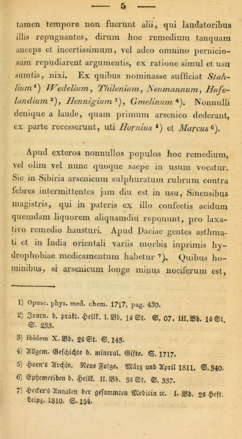tamen tempore non. fuerunt alii, qui laudatoribus illis repugnantes, dirum hoc remedium tanquam anceps ct incertissimum, vel adeo omnino pernicio- sum repudiarent argumentis, ex ratione simul et usu sumlis, nixi. Ex quibus nominasse sufficiat Stah- lium *) TVedelium, Thilenium, JVeumanjvum, Hufe- landium 2), Hemiigium 3), Gmelinum4). Nonnulli denique a laude, quam primum arsenico dederant, ex parte recesserunt, uti IIuvidus s) et Marcus*). ■ • Apud exteros nonnullos populos hoc remedium, vel olim vel nunc quoque saepe in usum vocatur. Sic in Sibiria arsenicum sulphuratum rubrum contra febres intermittentes jam diu est in usu, Siliensibus magistris, qi,ii in pateris ex illo confectis acidum quemdam liquorem aliquamdiu reponunt, pro laxa- tu o lcmcdio hausturi. Apud Ifaciae gentes asthma- ti et in India orientali variis morbis inprimis hy- drophobiae medicamentum habetur 7). Quibus ho- minibus, si arsenicum longe minus nociferuin est, 1) Opusc. phys, med. ehem. 17l7, pag. 430. 2) Soucn. b. prdtt. £eilt. I.23b, is@t. ©. 07, III, SSb. 1 s®t ©. 2.33. S) Ibidem X. S3b, 2§ ©t. ©.143- 4) 2tligent. d5efd;ichte b. mineral. 6. 1717, 5) 4?orn’t> 3trdf)tn. Steue golge. 50J5ra unb Xpril 1811. ©.340. 6) (Sptcmeriben b. £eilf. ii. S3b. s<5 ©t, ®. 337. 7) «&ecfet’6 TCnnalm ber gefammten «OJcbictn jc. I. S3b. ^ .6cft Ccipa.1810. ©.154.