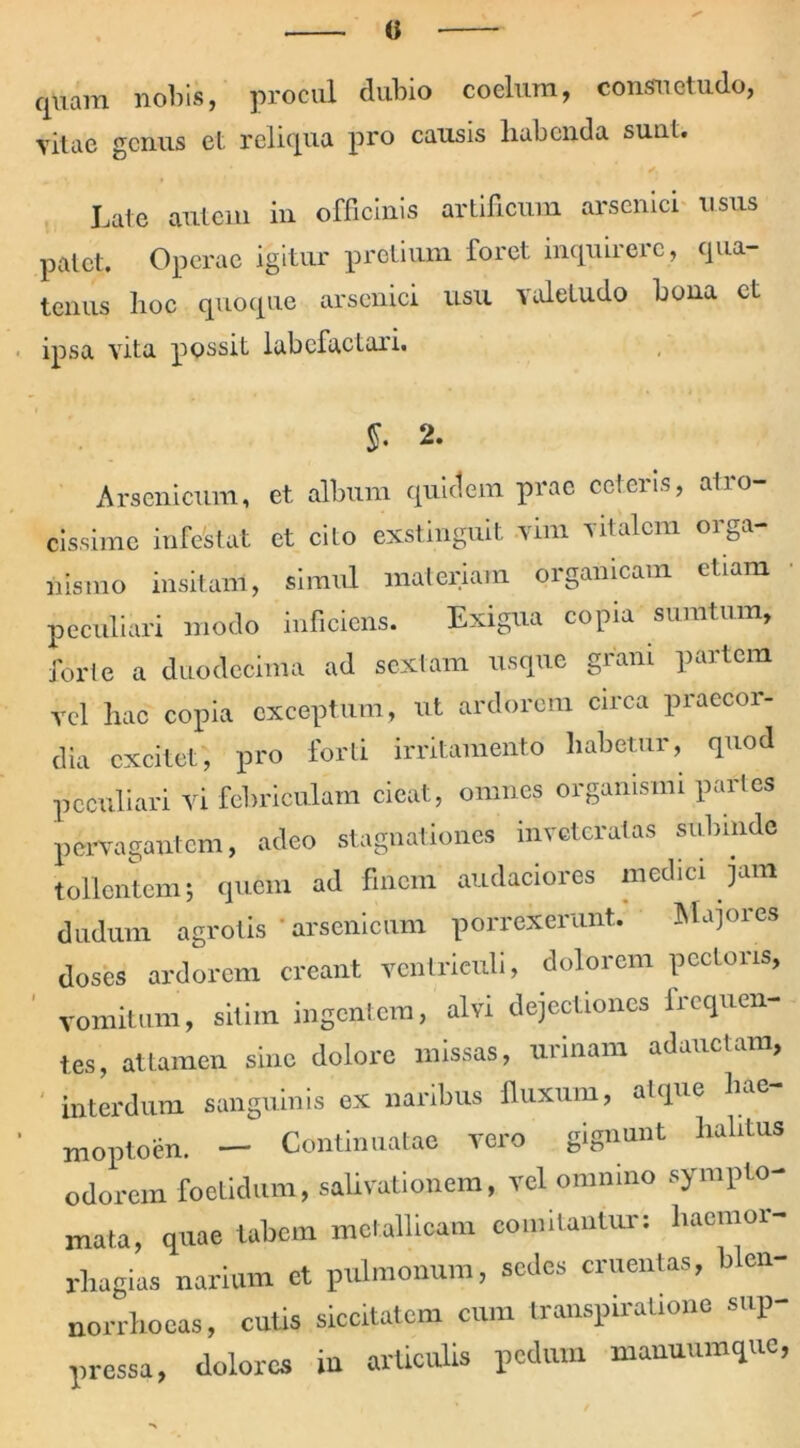 0 quam nobis, procul dubio coelum, consuetudo, vitae genus et reliqua pro causis liabenda suiil. Late autem in officinis artificum arsenici usus patet. Operae igitur pretium foret inquirere, qua- tenus hoc quoque arsenici usu valetudo bona et ipsa vita possit labefactari. y. 2. Arsenicum, et album quidem prae ceteris, atro- cissime infestat et cito exstinguit vim vitalem orga- nismo insitam, simul materiam organicam etiam peculiari modo inficiens. Exigua copia surntum, forte a duodecima ad sextam usque grani partem vel hac copia exceptum, ut ardorem circa praecor- dia excitet, pro forti irritamento habetur, quod peculiari vi febriculam cieat, omnes organismi paries pervagantem, adeo stagnationes inveteratas subinde tollentem; quem ad finem audaciores medici jam dudum agrotis ' arsenicum porrexerunt. Majores doses ardorem creant ventriculi, dolorem pectoris, vomitum, sitim ingentem, alvi dejectiones frequen- tes, attamen sine dolore missas, urinam adauctam, interdum sanguinis ex naribus fluxum, atque hae- moptoen. — Continuatae vero gignunt halitus odorem foetidum, salivationem, vel omnino sympto- mata, quae tabem metallicam comitantur: haemor- rhagia- narium et pulmonum, sedes cruentas, blen- norrhoeas, cutis siccitatem cum transpiratione sup- pressa, dolores in articulis pedum manuumque,