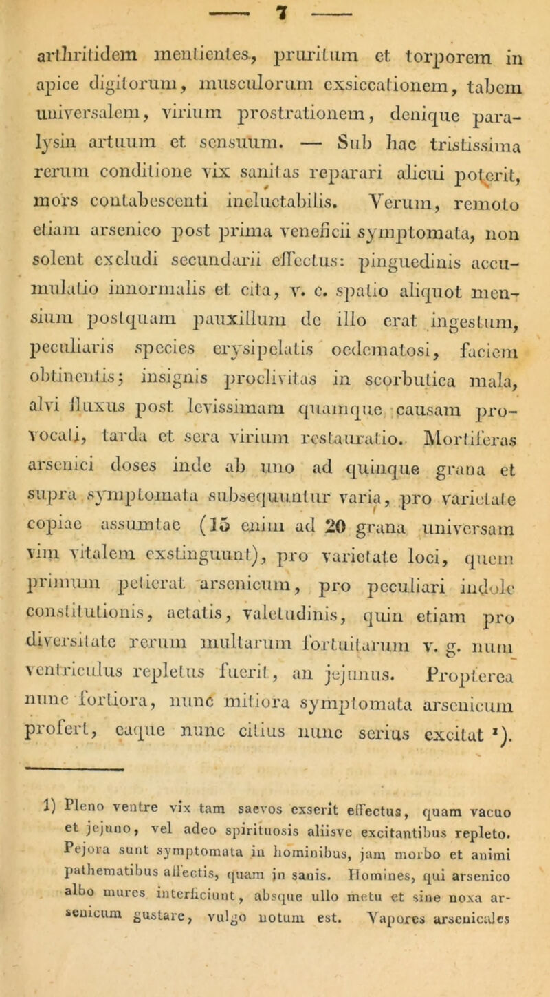 artliriddem menlientes., pruritum et torporem in apice digitorum, musculorum exsiccationem, tabem universalem, virium prostrationem, denique para- lysin artuum et sensuum. — Sub hac tristissima rerum conditione vix sanitas reparari alicui poterit, mors contabescenti ineluctabilis. Veruui, remoto etiam arsenico post prima veneficii symptomata, non solent excludi secundani effectus: pinguedinis accu- mulatio innormalis et cita, v. c. spatio aliquot men- sium postquam pauxillum dc illo erat ingestum, peculiaris species erysipelatis oedematosi, faciem obtinentis; insignis proclivitas in scorbutica mala, alvi lluxus post levissimam quamque causam pro- vocati, tarda ct sera virium restauratio. Mortiferas arsenici doses inde ab uno ad quinque grana et supra symptomata subsequuntur varia, pro varietate copiae assumtae (15 enim ad 20 grana universam vim vitalem exstinguunt), pro varietate loci, quem primum petierat arsenicum, pro peculiari indole constitutionis, aetatis, valetudinis, quin etiam pro diversitate rerum multarum fortuitarum v. g. nutu ventriculus repletus fuerit , an jejunus. Propterea nunc lortiora, nunc mitiora symptomata arsenicum profert, caque nunc citius nunc serius excitat 1 2). 1) Pleno ventre vix tam saevos exserit effectus, quam vacuo et jejuno, vel adeo spirituosis aliisve excitantibus repleto. Pejora sunt symptomata in hominibus, jam morbo et animi pathematibus ailectis, quam jn sanis. Homines, qui arsenico albo mures interlidunt, absque ullo metu et sine noxa ar- seuicum gustare, vulgo notum est. Yaporcs arscuicalcs