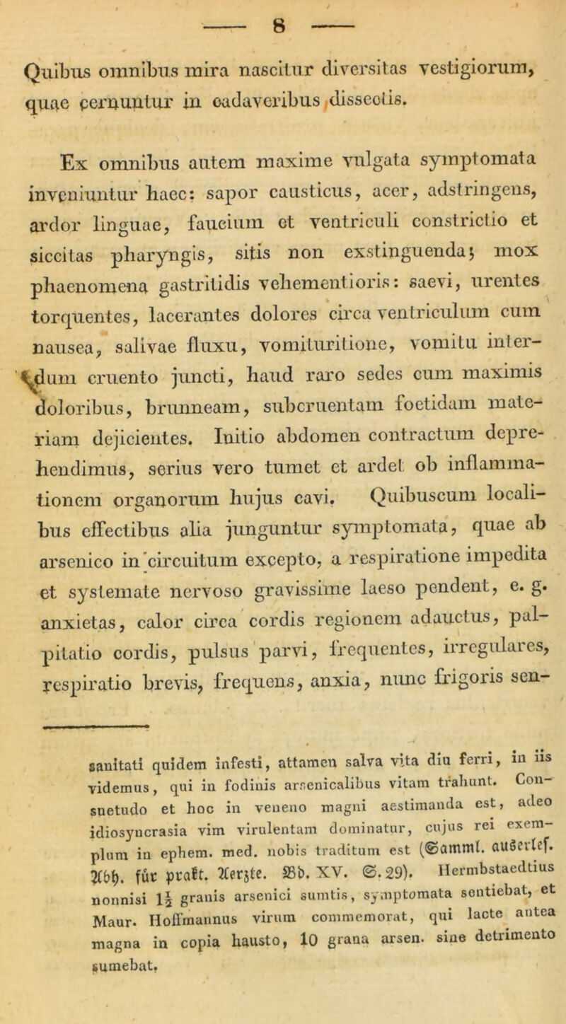 Quibus omnibus mira nascitur diversitas vestigiorum, quae cernuatur in oadaveribus dissectis. Ex omnibus autem maxime vulgata symptomata inveniuntur haec: sapor causticus, acer, adstringens, ardor linguae, faucium et ventriculi constrictio et siccitas pharyngis, sitis non exstinguenda $ mox phaenomena gastritidis vehementioris: saevi, urentes torquentes, lacerantes dolores circa ventriculum cum nausea, salivae fluxu, vomituritione, vomitu inler- 'yum cruento juncti, haud raro sedes cum maximis doloribus, brunneam, subcruentam foetidam mate- riam dejicientes. luitio abdomen contractum depre- hendimus, serius vero tumet et ardel ob inflamma- tionem organorum hujus cavi. Quibuscum locali- bus effectibus aha junguntur symptomata, quae ab arsenico in circuitum excepto, a respiratione impedita et systemate nervoso gravissime laeso pendent, e. g. anxietas, calor circa cordis regionem adauctus, pal- pitatio cordis, pulsus parvi, frequentes, irregulares, respiratio brevis, frequens, anxia, nunc fiigons sen- saultati quidem infesti, attamen salva vita diu ferri, in iis videmus, qui in fodinis arsenicalibus vitam trahunt. Con- suetudo et hoc in veneno magni aestimanda est, adeo idiosyncrasia vim virulentam dominatur, cujus rei exem- plum iu ephem. med. nobis traditum est (@amml. auSevlef. fur ptaft. tferjte. S3b. XV. @.29). Hermbstaedtius nonnisi I3 granis arsenici sumtis, symptomata sentiebat, et Maur. Hoffmannus virum commemorat, qui lacte antea magna in copia hausto, 10 grana arsen. sine detrimento sumebat,