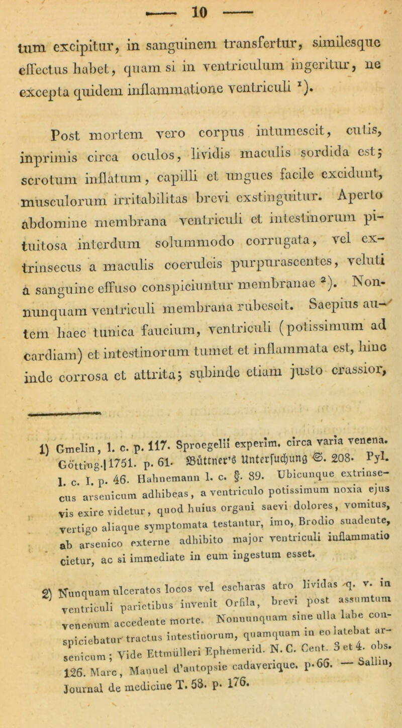 Uira excipitur, in sanguinem transfertur, similes que effectus habet, quam si in ventriculum ingeritur, ne excepta quidem inflammatione ventriculi ). Post mortem vero corpus intumescit, cutis, inprimis circa oculos, lividis maculis sordida est5 scrotum inflatum, capilli et ungues facile excidunt, musculorum irritabilitas brevi exstinguitur. Aperto abdomine membrana ventriculi et intestinorum pi- tuitosa interdum solummodo corrugata, vel ex- trinsecus a maculis coeruleis purpurascentes, veluti a sanguine effuso conspiciuntur membranae 3). Non- nunquam ventriculi membrana rubesoit. Saepius au-' tem haec tunica faucium, ventriculi (potissimum ad cardiam) et intestinorum tumet et inflammata esi, hinc inde corrosa ct attrita; subinde etiam justo crassior, 11 Gmelin, 1. c. p. 117. Sproegelli experim. circa varia venena. G6’ttin° ! 1751. p. 61« ffifittners Unterfudjung <3. 208- Pyh j c I p. 46. Hahnemann 1. c. §. 39. Ubicunque extrinse- cus* arsenicum adhibeas, a ventriculo potissimum noxia ejus Vis exire videtur, quod huius organi saevi dolores, vomitus, vertigo aliaque symptomata testantur, imo, Brodio suadente, ab arsenico externe adhibito major ventriculi «flammabo cietur, ac si immediate in eum ingestum esset. ^ Nunquam ulceratos locos vel escharas atro lividas q. r. m j ventriculi parietibus invenit Orfila, brev, post assumtum venenum accedente morte. Nonnunquam sine ulla labe con- spiciebatur tractus intestinorum, quamquam m eo latebat ar- 126. Mare, Manuel d’autopsie cadaverique. p-66. - Journal de medicine T. 53. p. 176.