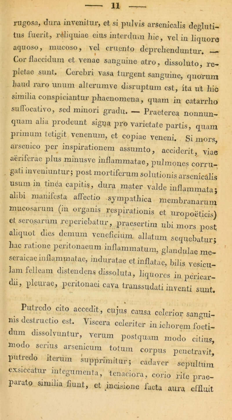 rugosa, clura invenitur, et si pulvis arsenicalis degluti- tus fuerit, rdliquiae eius interdum liic, vel in liquore aquoso, mucoso, vel cruento deprehenduntur. — Cor flaccidum et venae sanguine atro, dissoluto, re- piclac sunt. Cerebri vasa turgent sanguine, quorum Laud raro unum alterumve disruptum est, ita ut hic similia conspiciantur phaenomena, quam in catarrho suffocativo, sed minori gradu. — Praeterea nonnun- quam aha prodeunt signa pro varietate partis, quam primum tetigit venenum, et copiae veneni. Si mors, arsenico per inspirationem assumto, acciderit, viae aeriferae plus minusve inflammatae, pulmones corru- gati inveniuntur; post mortiferum solutionis arsenicalis usum in tinda capitis, dura mater valde inflammata; alibi manifesta alTecfio sympathica membranarum mucosarum (in organis respirationis et uropoeticis) et serosarum reperiebatur, praesertim ubi mors post aliquot dies demum veneficium allatum sequebatur; hac ratione peritonaeum inflammatum, glandulae mc- seraicae inflammatae, induratae et inflatae, bilis vesicu- lam felleam distendens dissoluta, liquores in pericar- dii, pleurae, peritonaei cava transsuduti inventi sunt. Putredo cito accedit, cujus causa celerior sancuii- ms destructio est. Viscera celeriter in ichorem foeti- dum dissolvuntur, verum postquam modo citius, modo serius arsenicum totum corpus penetravit, putredo iterum supprimitur; cadaver sepultum exsiccatur integumenta, tenaciora, corio rite prae- parato similia fiunt, et incisione facta aura effluit