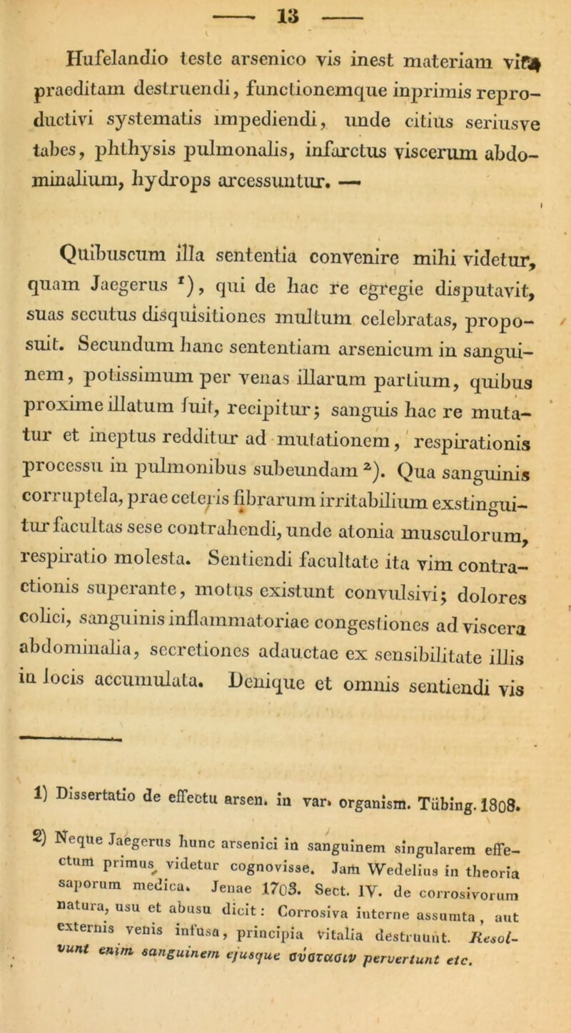 Hufelandio teste arsenico vis inest materiam vif4 praeditam destruendi, functionemque inprimis repro- ductivi systematis impediendi, unde citius seriusve tabes, phLhysis pulmonalis, infarctus viscerum abdo- minalium, liydrops arcessuntur. — I Quibuscum illa sententia convenire mihi videtur, quam Jaegerus *), qui de hac re egregie disputavit, suas secutus disquisitiones multum celebratas, propo- suit. Secundum hanc sententiam arsenicum in sangui- nem, potissimum per venas illarum partium, quibus proxime illatum luit, recipitur; sanguis hac re muta- tui et ineptus redditur ad mutationem, respirationis processu in pulmonibus subeundam 1 2). Qua sanguinis corruptela, prae ceteris fibrarum irritabilium exstingui- iurfacultas sese contrahendi, unde atonia musculorum, lespnatio molesta. Sentiendi facultate ita vim contra- ctionis superante, motus existunt convulsivi; dolores colici, sanguinis inflammatoriae congestiones ad viscera abdominalia, secretiones adauctae ex sensibilitate illis in locis accumulata. Denique et omnis sentiendi vis 1) Dissertatio de effectu arsen. ia var. organisni. Tiibing. 18o8. 2) Neque Jaegerus hunc arsenici ia sanguinem singularem effe- ctum primus, videtur cognovisse. Jaift Wedelius in theoria saporum medica. Jenae 1703. Sect. IV. de corrosivorum natura, usu et abusu dicit: Corrosiva interne assumta , aut externis venis infusa, principia Vitalia destruunt. Resol- vunt enim sanguinem e,usque avaraaiv pervertunt ete.