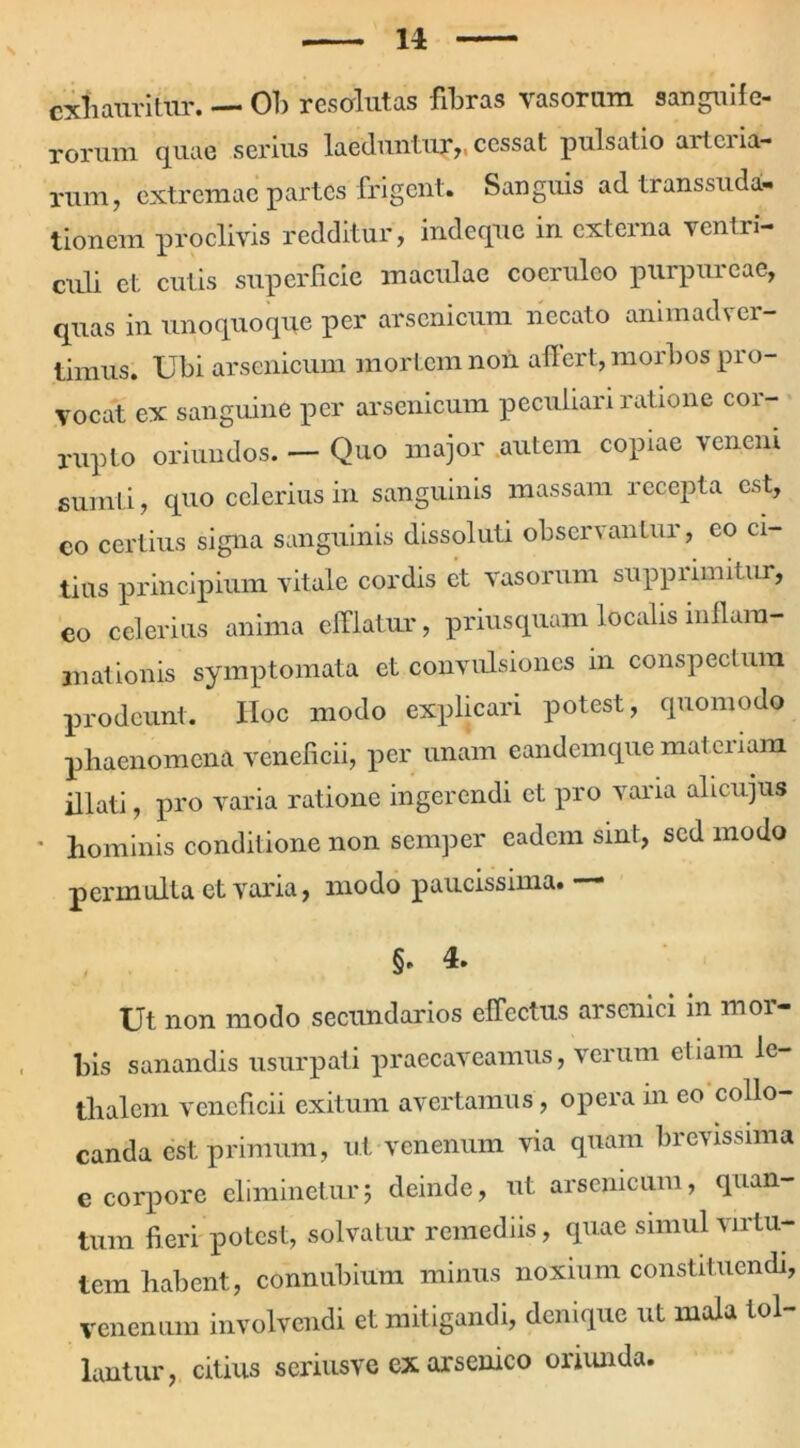 n exhauritur. — Oh resalutas fibras vasorum sanguife- rorum quae serius laeduntur,, cessat pulsatio arteria- rum, extremae partes frigent. Sanguis ad transsuda- tionem proclivis redditur, indeque in externa ventri- culi et cutis superficie maculae coeruleo purpureae, quas in unoquoque per arsenicum necato animadver- timus. Ubi arsenicum mortem non affert, morbos pro- vocat ex sanguine per arsenicum peculiari ratione cor- rupto oriundos. — Quo major autem copiae veneni sumLi, quo celerius in sanguinis massam recepta est, co certius signa sanguinis dissoluti observantur, eo ci- tius principium vitale cordis et vasorum supprimitur, eo celerius anima efflatur, priusquam localis inllara- rnationis symptomata et convulsiones in conspectum prodeunt. IIoc modo explicari potest, quomodo phaenomena veneficii, per unam eandemque mai eriam illati, pro varia ratione ingerendi et pro varia alicujus ' hominis conditione non semper eadem sint, sed modo permulta et varia, modo paucissima. — §* 4. Ut non modo secundarios effectus arsenici in mor- bis sanandis usurpati praecaveamus, verum etiam le- tlialem veneficii exitum avertamus, opera in eo collo- canda est primum, ut venenum via quam brevissima e corpore eliminetur; deinde, ut arsenicum, quan- tum fieri potest, solvatur remediis, quae simul virtu- tem habent, connubium minus noxium constituendi, venenum involvendi et mitigandi, denique ut mala tol- lantur, citius seriusve ex arsenico oriunda.