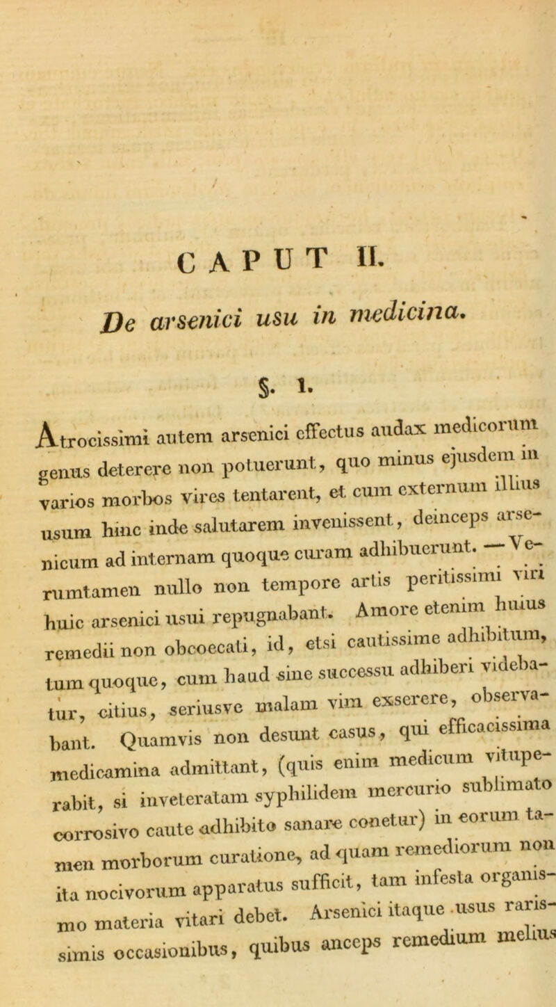 CAPUT II. De arsenici usu in medicina. $. l. A-trocissimi autem arsenici offectus audax medicorum genus deterere non potuerunt, quo minus ejusdem m varios morbos vires tentarent, et cum externum dlms usum hinc inde salutarem invenissent, demceps arse- nicum ad internam quoque oram adhibuerunt. e- rumtamen nullo non tempore artis pentissim. via huic arsenici usui repugnabant. Amore etenim uius remedii non obcoecali, id, etsi cautissime adhibitum, tum quoque, cum haud sine successu adhiberi videba- tur, citius, seriusve malam vim exserere, observa- bant. Ouamvis non desunt casus, qui efficac.ssima medicamina admittant, (quis enim medicum vitupe- rabit, si inveteratam syphilidem mercurio sublimato corrosivo caute adhibito sanare conetur) m eorum ta- men morborum curatione, ad quam remediorum non i,a nocivorum apparatus sufficit, tam infesta organis- mo materia vitari debet. Arsenici itaque usus raris- simis occasionibus, quibus anceps remedium melius