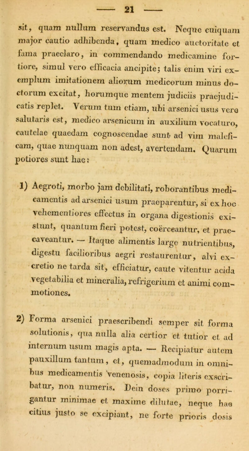 sit, quam nullum reservandus est. Neque cuiquam major cautio adhibenda, quam medico auctoritate et lama praeclaro, in commendando medicamine for- tiore, simul vero efficacia ancipitej talis enim viri ex- cmplum imitationem aliorum medicorum minus do- ctorum excitat, horumque mentem judiciis praejudi- catis replet. Verum tum etiam, ubi arsenici usus vero salutaris est, medico arsenicum in auxilium vocaturo, cautelae quaedam cognoscendae sunt- ad vim malefi- cam, quae nunquam non adest, avertendam. Quarum potiores sunt liae: 1) Aegioti, morbo jam debilitati, roborantibus medi- camentis ad arsenici usum praeparentur, si ex hoc vehementiores effectus in organa digestionis exi- slunt , quantum fieri potest, coerceantur, et prae- caveantur. Itaque alimentis large nutrientibus, digestu facilioribus aegri restaurentur, alvi ex- cretio ne tarda sit, efficiatur, caute vitentur acida vegetabilia et mineralia, refrigerium et animi com- motiones. 2) Forma arsenici praescribendi semper sit forma solutionis, qua nulla alia certior ct. tutior et ad internum usum mugis apta. — Recipiatur autem pauxillum tantum, ct, quemadmodum in omni- bus medicamentis venenosis, copia literis exscri- batur, non numeris. I)ein doses primo porri- gantur minimae et maxime dilutae, neque hae citius justo se excipiant, ne forte prioris dosis