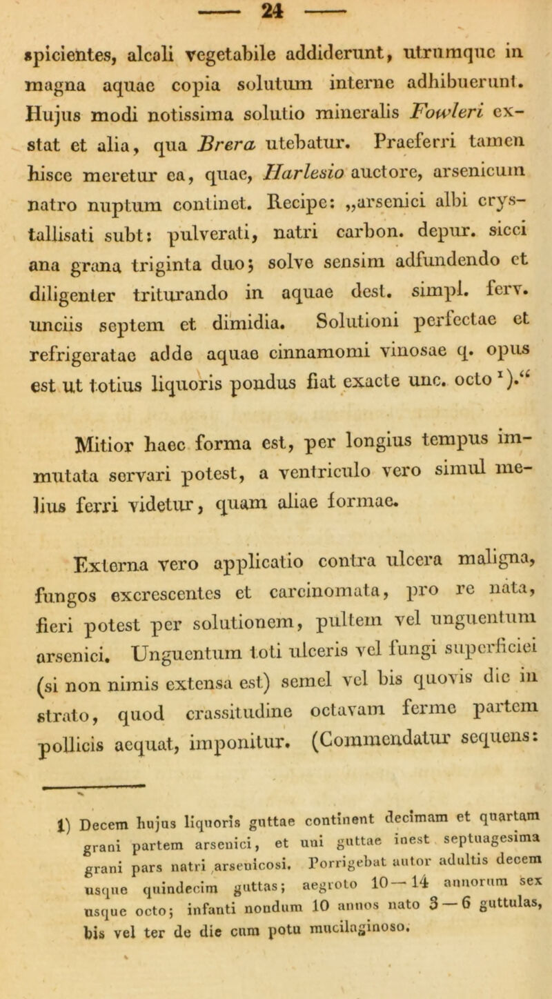 spicientes, alcali vegetabile addiderunt, utrumquc in magna aquae copia solutum interne adhibuerunt. Hujus modi notissima solutio mineralis Fowltri ex- stat et alia, qua Brera utebatur. Praeferri tamen hisce meretur ea, quae, Ilurltsio auctore, arsenicum natro nuptum continet. Recipe: ,,arsenici albi crys- tallisati subt: pulverati, natri carbon. depur. sicci ana grana triginta duoj solve sensim adfundendo ct diligenter triturando in aquae dest. simpl. ierv. unciis septem ct dimidia. Solutioni perlectae et refrigeratae adde aquae cinnamomi vinosae q. opus est ut totius liquoris pondus fiat exacte unc. octo 1 ).u Mitior haec forma est, per longius tempus im- mutata servari potest, a ventriculo vero simul me- lius ferri videtur, quam aliae formae. Externa vero applicatio contra ulcera maligna, fungos excrescentes et carcinomata, pro re nata, fieri potest per solutionem, pultem vel unguentum arsenici. Unguentum toti ulceris vel Iungi superficiei (si non nimis extensa est) semel vel bis quovis dic in strato, quod crassitudine octavam ferine partem pollicis aequat, imponitur. (Commendatur sequens: 1) Decem hujus liquoris guttae continent decimam et qnartam grani partem arsenici, et uni guttae inest septuagesima grani pars natri arseuicosi. Porrigebat autor adultis decem usque quindecim guttas; aegroto 10—14 annorum sex usque octo; infanti nondum 10 annos nato 3 — 6 guttulas, bis vel ter de die cum potu mucilaginoso.