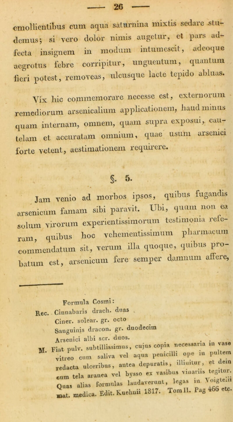 emollientibus cum aqua saturnina mixtis sedare .st u- demus-, si vero dolor nimis augetur, et pars ad- fecta insignem in modum intumescit, udeoque aegrotus febre corripitur, unguentum, quantum fieri potest, removeas, ulcusque lacte tepido abluas. Yix hic commemorare necesse est, externorum remediorum arsenicalium applicationem, haud minus quam internam, omnem, quam supra exposui, cau- telam et accuratam omnium, quae usum arsenici forte velent., aestimationem requirere. §• 5. 0 # Jam venio ad morbos ipsos, quibus fugandis arsenicum famam sibi paravit. Ubi, quum non ea solum virorum experientissimorum testimonia rele rum, quibus hoc vehementissimum pharmacum commendatum sit, verum illa quoque, quibus pro- batum est, arsenicum fere semper damnum alfere, Formula Cosmi: Rec. Cinnabaris drach. duas Ciner. solear. gr. octo Sanguinis dracon, gr. duodecim Arsenici albi scr. duos. M Fiat pulv. subtillissimus, cujus copia necessana m vase vitrL cum saliva vel aqua penicilli ope m pultem redacta ulceribus, antea depuratis, illinitur, et dein cum tela aranea vel bysso e, vasibus vinariis tegitur. Quas alias formulas laudaverunt, legas m mat. medica. Edit. Kuelmii 1817. Tomll. Pag 466 etc.