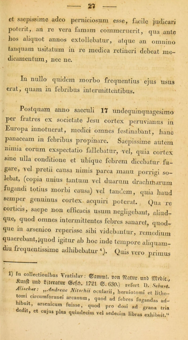 el saepissime adeo perniciosum esse, facile judicari poterit, an re vera famam commeruerit, qua ante hos aliquot annos extollebatur, atque an omnino tanquam usitatum in re medica retineri debeat me- dicamentum, nec ne. In nullo quidem morbo frequentius ejus usus erat, quam in febribus intermittentibus. Postquam anno saeculi 17 undequinquagesimo per fratres ex societate Jesu cortex peru viaiius in Europa innotuerat, medici omnes festinabunt, hanc panaceam in febribus propinare. Saepissime autem nimia eorum exspectatio fallebatur, -vel, quia cortex sine ulla conditione et ubique febrem dicebatur fu- gare, vel pretii causa nimis parca manu porrigi so- lebat, (copia unius tantum vel duarum drachmarum fugandi totius morbi causa) vel tandem, quia haud semper genuinus cortex acquiri poterat. Qua re corticis, saepe non eflicacis usum negligebant, aliud- que, quod omnes intermittentes febres sanaret, quod- que m arsenico reperisse sibi videbantur, remedium quaerebant, [quod igitur ab hoc inde tempore aliquam- diu frequentissime adhibebatur *). Quis vero primus “ ^ctiombus Yratislav: ©amnii. Statur, unb SOtebfc., *“n* Unb SitCratUr ®'f*. 1721 @.630.) refert D. Seba.t »Andre™ Nitschii ocularii, herniotomi et litho- toim circumforanei arcanum, quod ad febres fugandas ad- hibuit, arsenicum fuisse, quod pro dosi ad graua tria ’ Ct CUJUS Plus quindecim vel sedecim libras exhibuit.“