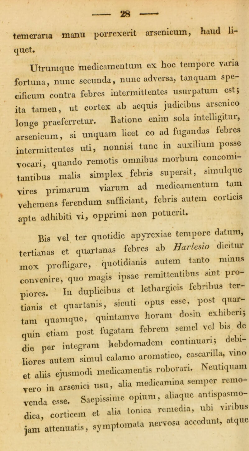 temeraria manu porrexerit arsenicum, haud li- quet Utrumque medicamentum ex hoc tempore varia fortuna, nunc secunda, nunc adversa, tanquam spe- cificum contra febres intermittentes usurpatum est; ita tamen, ut cortex ab aequis judicibus arsenico longe praeferretur. Ratione enim sola intelligitur, arsenicum, si unquam licet eo ad fugandas lebres intermittentes uti, nonnisi tnne in auxilium posse vocari, quando remotis omnibus morbum concomi- tantibus malis simplex febris supersit, simulque vires primarum viarum ad medicamentum tam vehemens ferendum sufficiant, febris aulcm coiticis apte adhibiti vi, opprimi non potuerit. Bis vel ter quotidie apyrexiae tempore datum, tertianas et quartanas febres ab Harltsio dicitur m0x profligare, quotidianis autem tanto nnnits convenire, quo magis ipsae remittentibus smt pro- piores. In duplicibus et lethargicis febribus ter- tianis ct quartanis, sicuti opus esso, post quar- tam quamque, quintamve horam dosiu exhiberi; quin etiam post fugatam febrem semel vel bis dc die per integram hebdomadem continuari; debi- liores autem simul calamo aromatico, cascanlla, vino et abis ejusmodi medicamentis roborari. Neutiquam vero in arsenici usu, alia medicamina semper remo- venda esse. Saepissime opium, aliaque ani.spasmo- dica, corticem et alia Ionica remedia, ubi vinbus jam attenuatis, symptomata nervosa accedunt, atque