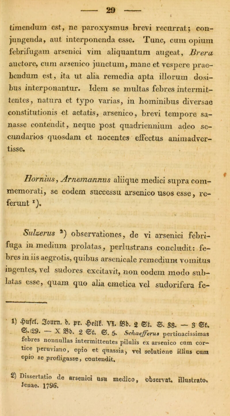 l timendum est, ne paroxysmus brevi recurrat; con- jungenda, aut interponenda esse. Tunc, cum opium febrifugam arsenici vim aliquantum augeat, Er er a auctore, cum arsenico junctum, mane et vespere prae- bendum est, ita ut alia remedia apta illorum dosi- bus interponantur. Idem se multas febres intermit- tentes, natura et typo varias, in hominibus diversae constitutionis et aetatis, arsenico, brevi tempore sa- nasse contendit, neque post quadriennium adeo se- cundarios quosdam et nocentes eiTectus animadver- tisse. Hornius, Arnemannus aliique medici supra com- memorati, se eodem successu arsenico usos esse, re- ferunt T). Sulzerus a) observationes, de vi arsenici febri- fuga in medium prolatas, perlustrans concludit: fe- bi es iniis aegrotis, quibus arscnicale remedium vomitus ingenl es, vel sudores excitavit, non eodem modo sub- latas esse, quam quo alia emetica vel sudorifera fc- i) £ufeb 3ourn. b. pt, £eilf. VI. &b. 2 ®t, ©, 38. — 3 ©f. ©.■29. X 33b» 2 ©t. ©. 5» S-chaefferua pertinacissimas febres nonnullas intermittentes pilulis ex arsenico cum cor- tice peruviano, opio et qnassia, vel solutione illius cum opio se profligasse, contendit. 2) Dissertatio de arsenici usu medico, observat, illustrato. Jenae. 1796.