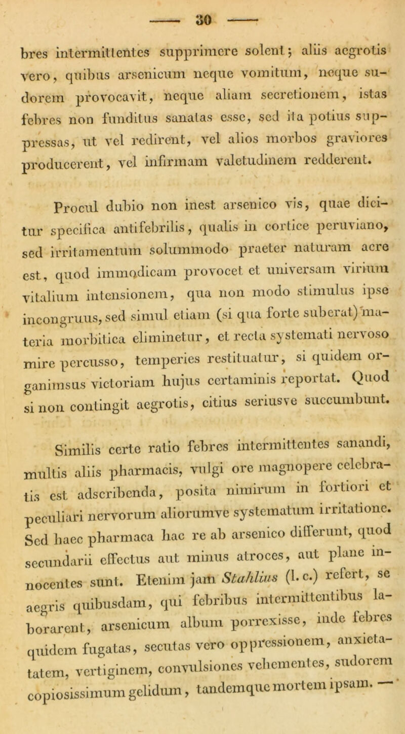 bres intermittentes supprimere solent 5 aliis aegrotis Vero, quibus arsenicum neque vomitum, neque su- dorem provocavit, neque aliam secretionem, istas febres non funditus sanatas esse, sed ita potius sup- pressas, ut vel redirent, vel alios morbos graviores producerent, vel infirmam valetudinem redderent. Procul dubio non inest arsenico vis, quae dici- tur specifica antifebrilis, qualis 111 coitiee perui lano, sed irritamentum solummodo praeter naturam acre est, quod immodicam provocet et universam virium vitalium intensionem, qua non modo stimulus ipse incongruus, sed simul etiam (si qua forte suberat) ma- teria morbitica eliminetur, et recta systemati nervoso mire percusso, temperies restituatur, si quidem or- ganimsus victoriam hujus certaminis reportat. Quod si non contingit aegrotis, citius serius ve succumbunt. Similis certe ratio febres intermittentes sanandi, multis aliis pharmacis, vulgi ore magnopere celebra- tis est adseribenda, posita nimirum in fortiori et peculiari nervorum aliorumve systematum irritatione. Sed haec pharmaca hac re ab arsenico differunt, quod secundarii effectus aut minus atroces, aut plane in- nocentes sunt. Etenim jamStahlius (l.c.) refert, se aegris quibusdam, qui febribus intermittentibus la- borarent, arsenicum album porrexisse, inde iebres quidem fugatas, secutas vero oppressionem, anxieta- tatem, vertiginem, convulsiones vehementes, sudorem copiosissimum gelidum, tandemque mortem ipsam.