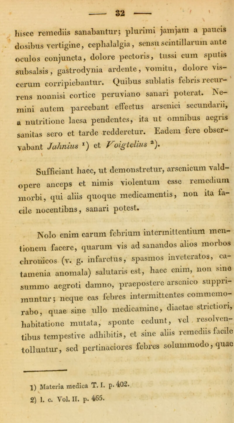 f \ hisce remediis sanabantur; plurimi jam jam a paucis dosibus vertigine, cephalalgia, sensu scintillarum ante oculos conjuncta, dolore pectoris, tussi cum sputis subsalsis, gastrodynia ardente, vomitu, dolore vis- cerum corripiebantur. Quibus sublatis febris recur- rens nonnisi cortice peruviano sanari poterat. Ne- mini autem parcebant effectus arsenici secundarii, a nutritione laesa pendentes, ita ut omnibus aegris sanitas sero et tarde redderetur. Eadem fere obser- vabant Jalmius l) et Poigtdius 2). Sufficiant haec, ut demonstretur, arsenicum vald- opere anceps et nimis violentum esse remedium morbi, qui aliis quoque medicamentis, non ita fa- cile nocentibus, sanari potest. Nolo enim earum febrium intermittentium men- tionem facere, quarum vis ad sanandos alios morbos chronicos (v. g. infarctus, spasmos inveteratos, ca- tamenia anomala) salutaris est, haec enim, non sino summo aegroti damno, praepostere arsenico suppri- muntur; neque eas febres intermittentes commemo- rabo, quae sine ullo medicamine, diaetae strictiori, habitatione mutata, sponte cedunt, vel resolven- tibus tempestive adhibitis, et sine aliis iemediis facile tolluntur, sed pertinaciores febres solummodo, quae 1) Materia medica T. I. p. 402. 2) 1. c. Yol. ir. p. 465.