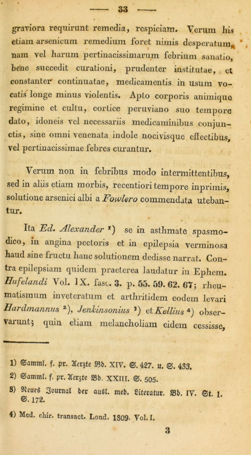 graviora requirunt remedia, respiciam. Verum his etiam arsenicum remedium foret nimis desperatum* nam vel harum pertinacissimarum febrium sanatio, bene succedit curationi, prudenter institutae, et constanter continuatae, medicamentis in usum vo- catis longe minus violentis. Apto corporis animiquo regimine et cultu, cortice peruviano suo tempore dato, idoneis vel necessariis medicaminibus conjun- ctis, sine omm 'venenata indole nocivisquc ehectibus, vel pertinacissimae febres curantur. Verum non in febribus modo intermittentibus, sed in aliis etiam morbis, recentiori tempore inprimis, solutione arsenici albi a Fowlero commendata uteban- tur. Ita Ed. Alexander *) se in asthmate spasmo- dico, in angina pectoris et in epilepsia verminosa haud sine fructu hanc solutionem dedisse narrat. Con- tra epilepsiam quidem praeterea laudatur in Ephem. Hufelandi Vol. IX. fasc. 3. p. 55. 59. 62. 67; rheu- matismum inveteratum et arthritidem eodem levari Hardmannus 1 2), Jenhinsonius 3) et Kellius 4) obser- varunt* quin etiam melancholiam eidem cessisse. 1) @amml. f. pr. TCerjte 58b. XIV. <3.427. u. <3. 433. 2) (Samml. f. pr. 2Cerjtc S3b. XXIII. (3. 505. S) 9teucg Journal bet au$I. meb. Citetatup. S3b. IV. ©t t @.172. 4) Med. chir. transact. Lond. 1809- Vol. I.