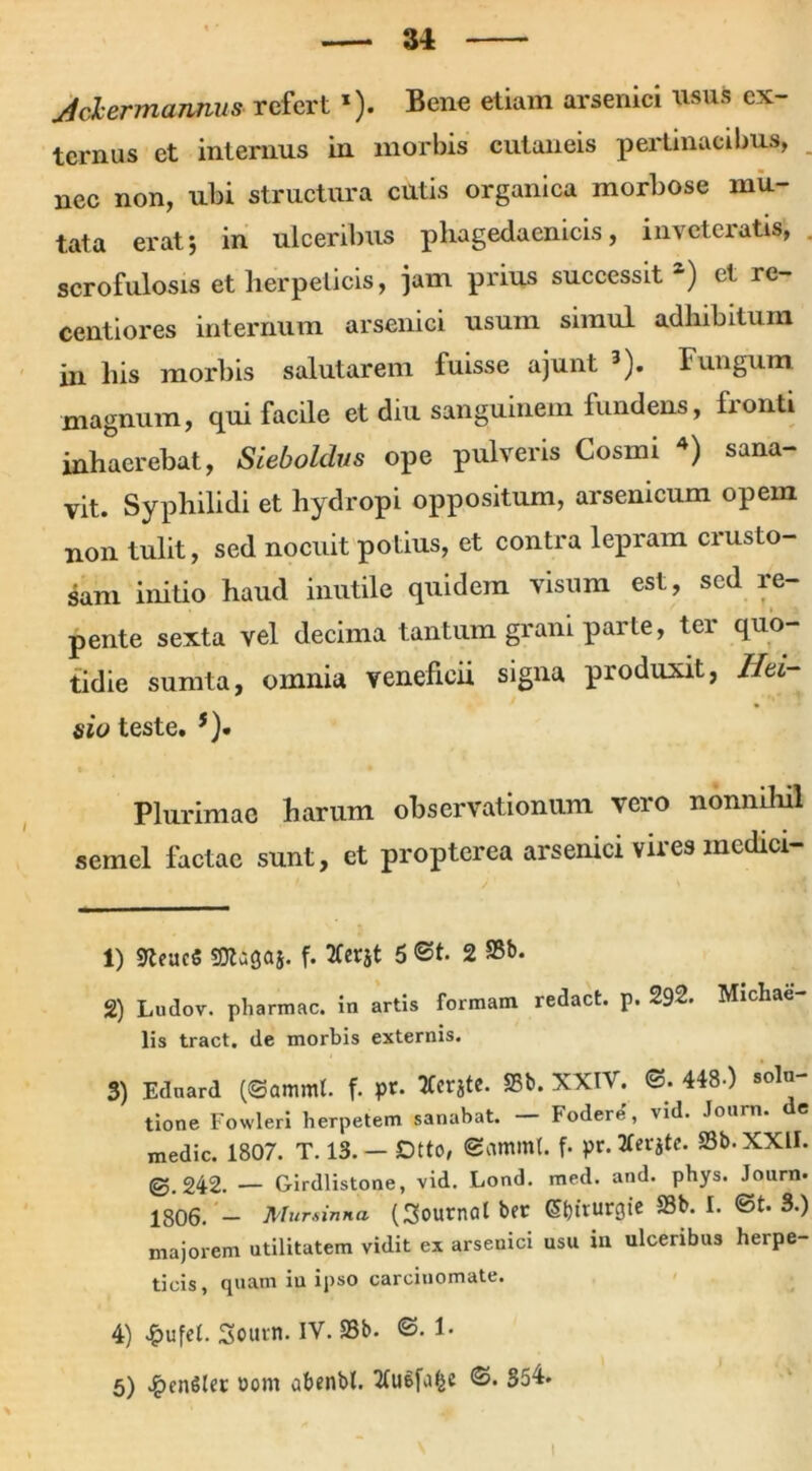 JchermannuS' refert *). Bene etiam arsenici usus ex- ternus et internus in morbis cutaneis pertinacibus, nec non, ubi structura cutis organica morbose mu- tata erat*, in ulceribus phagedaenicis, inveteratis, scrofulosis et herpeticis, jam prius successit z) et re- centiores internum arsenici usum simul adhibitum in his morbis salutarem fuisse ajunt 1 2 3). Fungum magnum, qui facile et diu sanguinem fundens, lionti inhaerebat, Sieboldvs ope pulveris Cosmi 4 5) sana- vit. Syphilidi et hydropi oppositum, arsenicum opem non tulit, sed nocuit potius, et contra lepram crusto- sam initio haud inutile quidem visum est, sed re- pente sexta vel decima tantum grani parte, ter quo- tidie sumta, omnia veneficii signa produxit, Ihi- sio teste. *). Plurimae harum observationum vero nonnihil semel factae sunt, et propterea arsenici vires medici- 1) SKeucS SDtagaj. f. 2fcrjt 5 ©t. 2 2) Ludov. pharmac. in artis formam redact. p. 292. Michae- lis tract. de morbis externis. 3) Ednard (©ammt. f. pr. TCcrgtC. S5b. XXIV. ©. 448-) solu- tione Fowleri herpetem sanabat. podere, vid. Journ. e medie. 1807. T. 13. — Dtto, ©amml. f- pr. tferjte. SSb.XXU. @.242. — Girdlistone, vid. Lond. med. and. phys. Journ» 1806. - Mursinna (Sournatber Wturgic S3b. I. ©t. S») majorem utilitatem vidit ex arseuici usu in ulceribus herpe- ticis, quam iu ipso carcinomate. 4) £ufel. Soucn. IV. S5b. ©. 1-