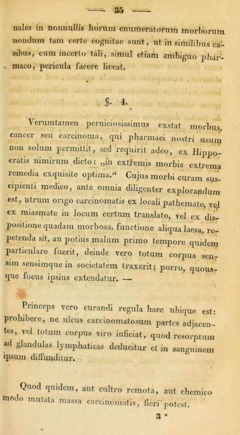 noles in nonnullis horum enumeratorum morborum nondum tam certe cognitae sunt, ut in similibus ca- sibus, cum incerto tali, simul etiam ambiguo phar- . maco, pericula facere liceat. §• 4. ♦ Verum tam en perniciosissimus exstat morbus, cancer seu carcinoma, qui pharmaci nostri usum non solum permittit, sed requirit adeo, ex Hippo- cratis nimirum dicto: ,,(n extremis morbis extrema remedia exquisite optima.“ Cujus morbi curam sus- cipienti medico, ante omnia diligenter explorandum est, utrum origo carcinomatis ex locali pathemate, vel ex raiasmute in locum certum translato, vel ex dis- positione quadam morbosa, functione aliqua laesa, re- petenda sit, an potius malum primo tempore quidem particulare luerit, deinde vero totum corpus sen- sim sensimque in societatem traxerit; porro, quous- que focus ipsius extendatur. — Princeps vero curandi regula haec ubique est: prohibere, ne ulcus carcinomatosum partes adjacen- tes, vel totum corpus viro inficiat, quod resorptum aa glandulas lymphaticas deducitur et in sanguinem ipsum dilfunditur. t Quod quidem, aut cultro remota, aut chcmico modo mutata massa carcinomatis, fieri potest. 3 *