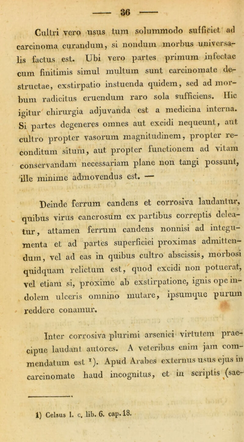 Cultri vero usus tum solummodo sui fi ciet, ad carcinoma curandum, si nondum morbus universa- lis factus est. Ubi vero partes primum infectae cum finitimis simul multum sunt carcinomate de- structae, exstirpatio instuenda quidem, sed ad mor- bum radicitus eruendum raro sola sufficiens. Hic igitur chirurgia adjuvanda est a medicina interna. Si partes degeneres omnes aut excidi nequeunt, aut. cultro propter vasorum magnitudinem, propter re- conditum situm, aut propter functionem ad vitam conservandam necessariam plane non tangi possunt, ille minime admovendus est. — t Deinde ferrum candens et corrosiva laudantur, quibus virus cancrosum ex partibus correptis delea- tur, attamen ferrum candens nonnisi ad integu- menta et ad partes superficiei proximas admitten- dum, vel ad eas in quibus cultro abscissis, morbosi quidquam relictum est, quod excidi non potuerat, vel etiam si, proxime ab exstirpatione, ignis ope in- dolem ulceris omnino mutare, ipsum que purum reddere conamur. Inter corrosiva plurimi arsenici virtutem prae- cipue laudant aut ores. A veteribus enim jam com- mendatum est x). Apud Arabes externus usus ejus in carcinomate haud incognitus, et in scriptis (sae- 1) Celsus 1. c, lib. 6. cap.18.