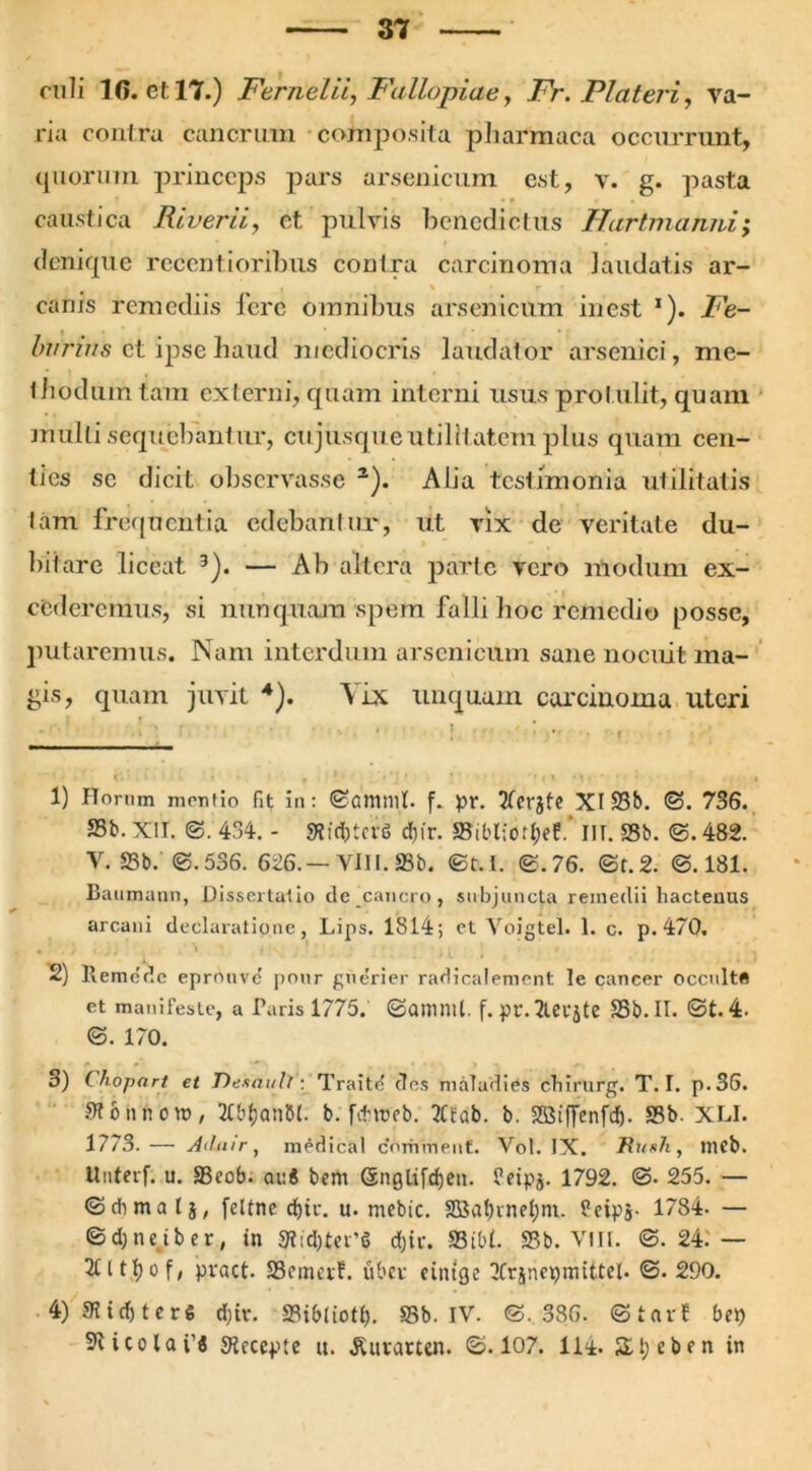 onli 1G. et 17.) Fernelii, Fallopiae, Fr. Piat er i, va- ria contra cancrum composita pharmaca occurrunt, quorum princeps pars arsenicum est, v. g. pasta caustica River ii, et pulvis benedictus Hartmamii; denique recenti oribus contra carcinoma laudatis ar- canis remediis fere omnibus arsenicum inest 1). Fe- burins et ipse haud mediocris laudator arsenici, me- thodum tam externi, quam interni usus protulit, quam miilti sequebantur, cujusque utilitatem plus quam cen- ties se dicit observasse 2). Alia testimonia utilitatis lam frequentia edebantur, ut vix de veritate du- bitare liceat 3). — Ab altera parte vero nlodum ex- cederemus, si nunquam spem falli hoc remedio posse, putaremus. Nam interdum arsenicum sane nocuit ma- gis, quam juvit 4). Vix linquam carcinoma uteri 1) Horum mentio fit in: ©amnii, f. pr. Tterjfe XI 33b. ©. 736. S3b. XII. ©. 434. - StfdgcvtS dtjfr. S3il'l;orl;ef.' IIT. S3b. ©. 482. V. S3b. ©.536. 626.— VIII. 25b. ©t. I. ©.76. ©t.2. ©.181. Baumann, Dissertatio de'cancro, subjuncta remedii hactenus arcani declaratione, Lips. 1814; ct Voigtel. 1. c. p. 470, 2) ltemcdc eprouvc pour gnerier radicalement le cancer occulta et manifeste, a Paris 1775.' ©ammi. f. pr. 2lei-flte S3b.II. ©t.4. ©. 170. 3) (hopnrt et Dexault: Traitd des maladies ctiirurg. T. I. p.36. Stbnnom, 2tb$anM. b. fetrceb. 2Cfab. b. SffiiflTenfd). S3b. XLI. 1773.— Ailtur, medicat comment. Vol. IX. Rush, ineb. Uuterf. u. aSeob- auj bem Gsnglifcfjen. feipj. 1792. ©• 255. — ©dimatj, feltne djir. u. mcbic. 2Bat)rnel)m. feipj. 1784- — © d; n e i b e r, in 3tid)ter’S d)ir. 93ibl. S3b. VIII. ©.24i — 2tltl)of, pract. S3fmctf. uber eiittge Xrjnepmtttel. ©. 290. 4) 91 i d> t e r S d)tr. SBibtioff). S3b. IV. ©.386. ©tarf bep 9?icolai’j Accepte u. Aurarten. ©.107. 114. 3it;eben in