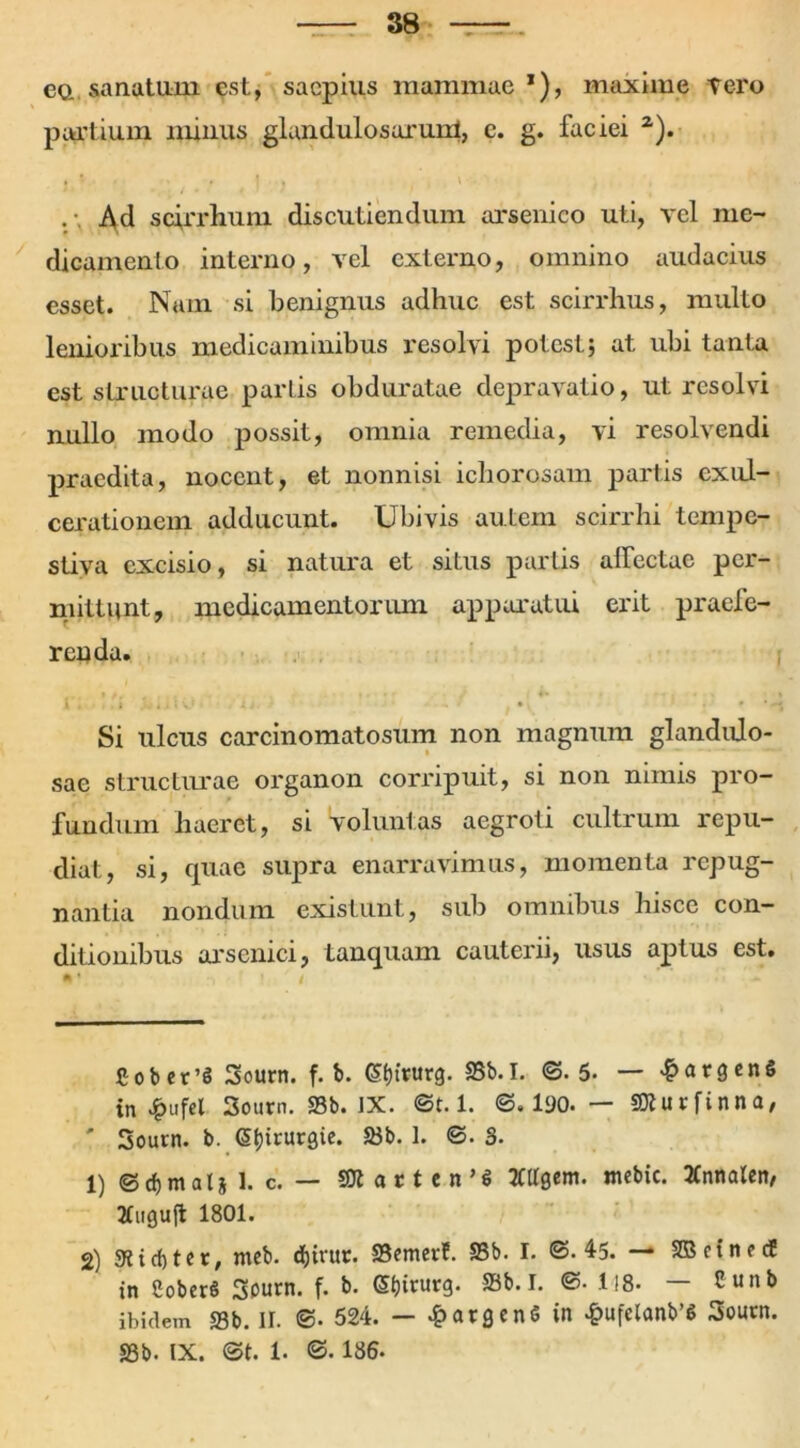 ea sanatum est, saepius mammae *), maxime tero partium minus glandulosarum, c. g. faciei * 1 2). » ' . I . \ ■ • Ad scirrhum discutiendum arsenico uti, vel me- dicamento interno, vel externo, omnino audacius esset. Num si benignus adhuc est scirrhus, multo lenioribus medicaminibus resolvi potest; at ubi tanta est structurae partis obduratae depravatio, ut resolvi nullo modo possit, omnia remedia, vi resolvendi praedita, nocent, et nonnisi ichorosam partis exul- cerationem adducunt. Ubivis autem scirrhi tempe- stiva excisio, si natura et situs partis affectae per- mittunt, medicamentorum apparatui erit praefe- renda. Si ulcus carcinomatosum non magnum glandulo- sae structurae organon corripuit, si non nimis pro- fundum haeret, si voluntas aegroti cultrum repu- diat, si, quae supra enarravimus, momenta repug- nantia nondum existunt, sub omnibus hisce con- ditionibus arsenici, tanquam cauterii, usus aptus est. * ’ ' / - Cober’$ Sourn. f. b. (Sfnnirg. SSb.I. <S. 5. — 4?argen§ in £ufel 3ourn. SSb. IX. ©t. 1. ©.190.— StturfUna, ' Sourn. b. Gsfjtrurgie. SSb. 1. ©. 3. 1) © d) m al j 1. c. — SUt at t en’I KUgem. nubic. tfnnalen, tfuguft 1801. 2) 3?id)tcr, meb. dfoirut. SSemevh SSb. I. ©. 45. — SBcincdE in SoberS Sourn. f. b. @f)irurg. SSb.I. ©• i!8- — Cunb ibidem 33b. II. ©. 524. — 4?atgen<5 in >f>ufelanb’S Soutn. SSb. IX. ©t. 1. ©. 186.