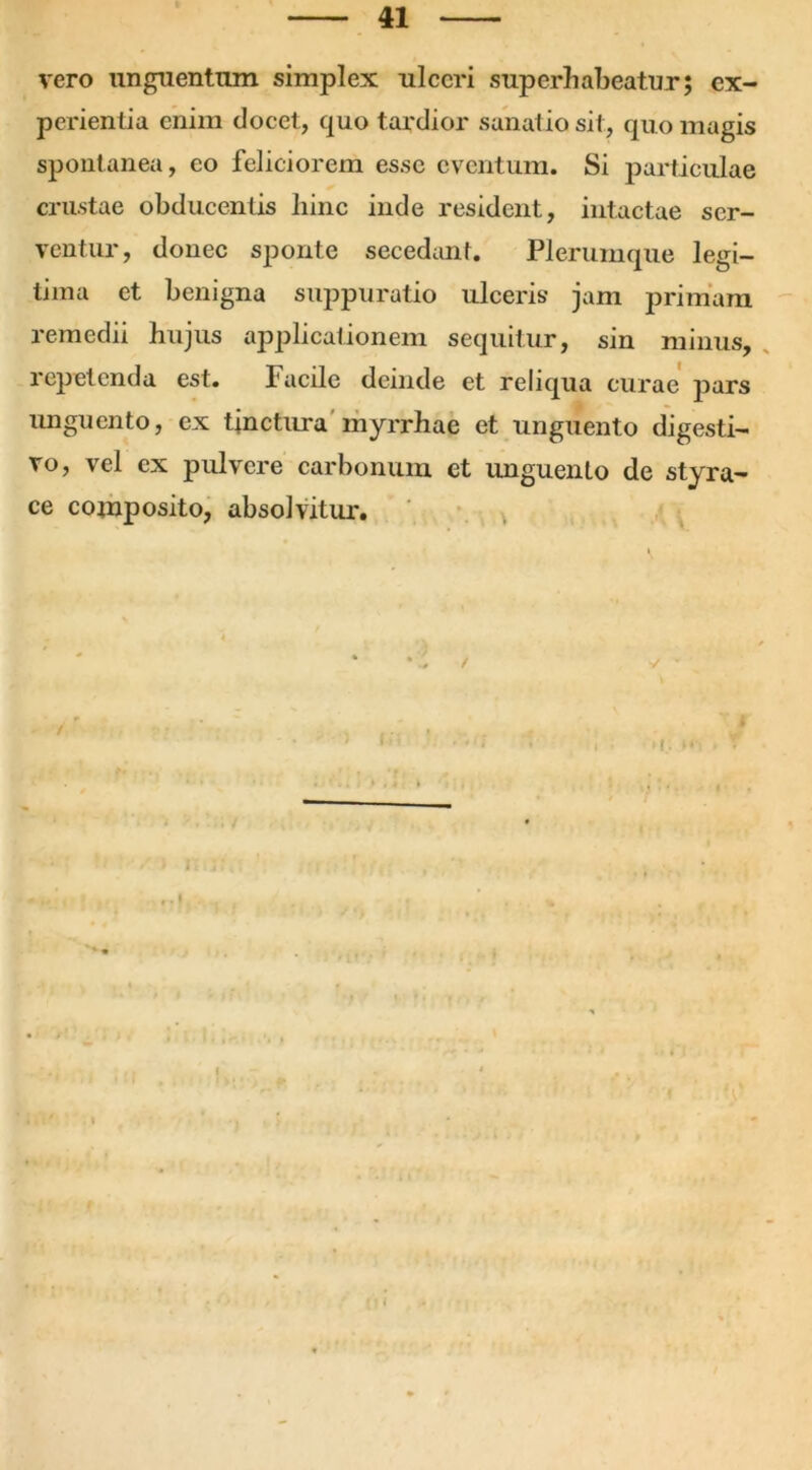 vero unguentum simplex ulceri superhabeatur; ex- perientia enim elocet, quo tardior sanatio sit, quo magis spontanea, eo feliciorem esse eventum. Si particulae crustae obducentis liinc inde resident, intactae ser- ventur, donec sponte secedant. Plerumque legi- tima et benigna suppuratio ulceris jam primam remedii hujus applicationem sequitur, sin minus, repetenda est. Facile deinde et reliqua curae pars unguento, ex tinctura myrrhae et unguento digesti- vo, vel ex pulvere carbonum et unguento de styra- ce composito, absolvitur.