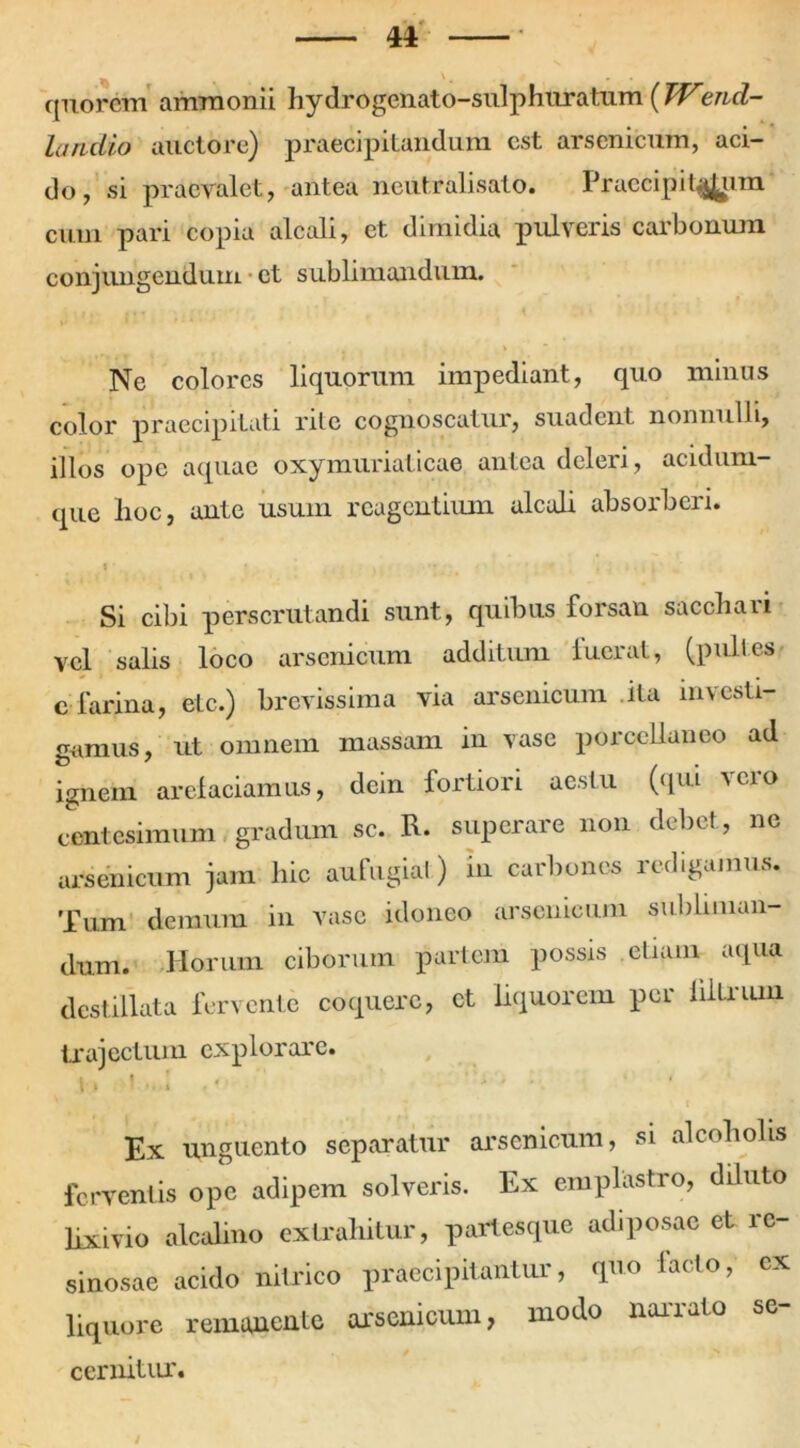 quorcm ammonii hydrogenato-sulphuratum {TVend- landio auctore) praecipitandum est arsenicum, aci- do, si praevalet, antea ncutralisato. Praecipitarim cum pari copia alcali, et dimidia pulveris carbonum conjungendum et sublimandum. Ne colores liquorum impediant, quo minus color praecipitati rite cognoscatur, suadent nonnulli, illos ope aquae oxymuriaticae antea deleri, acidum- que lioc, ante usum rcagcntiiun alcali absorberi. i • ’ ,, -• - . . • • . i . Si cibi perscrutandi sunt, quibus forsan sacchari vel salis loco arsenicum additum fuerat, (pulles e farina, elc.) brevissima via arsenicum ita investi- gamus, ut omnem massam in vase porccllaneo ad ignem arefaciamus, dein fortiori aestu (qui veio centesimum gradum sc. R. superare non debet, ne arsenicum jam hic aufugiat) in carbones redigamus. Tum demum in vase idoneo arsenicum subliman- dum. Horum ciborum partem possis etiam aqua destillata fervente coquere, et liquorem per iiltrum trajectum explorare. i. i .. 1 . < ' ■ - • Ex unguento separatur arsenicum, si alcoholis ferventis ope adipem solveris. Ex emplastro, diluto lixivio alcalino extrahitur, partesque adiposae et re- sinosae acido nitrico praecipitantur, quo lacto, ex liquore remanente arsenicum, modo narrato se- cernitur.