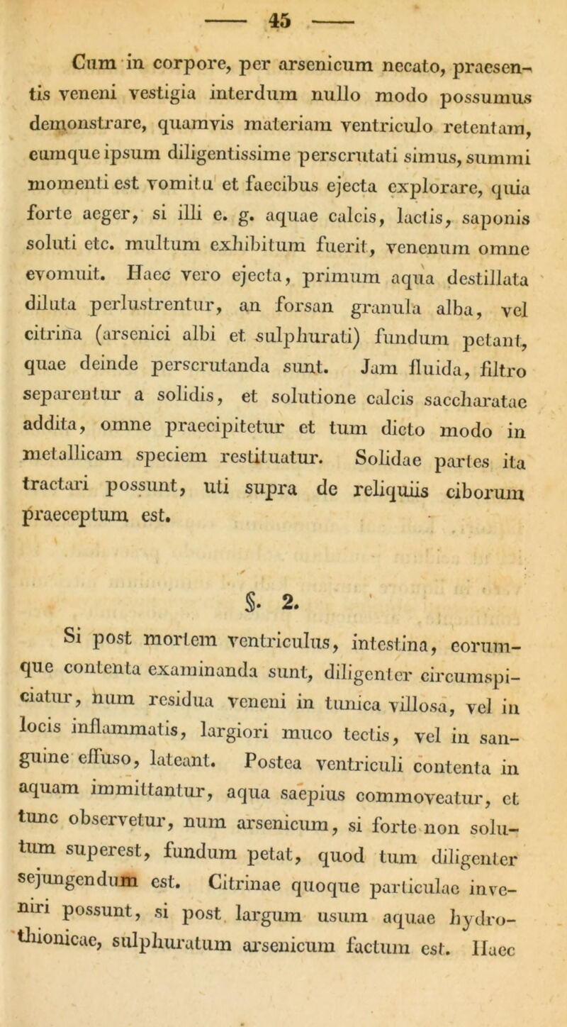 Cum in corpore, per arsenicum necato, praesen- tis veneni vestigia interdum nullo modo possumus demonstrare, quamvis materiam ventriculo retentam eumque ipsum diligentissime perscrutati simus, summi momenti est vomitu et faecibus ejecta explorare, quia forte aeger, si illi e. g. aquae calcis, lactis, saponis soluti etc. multum exhibitum fuerit , venenum omne evomuit. Haec vero ejecta, primum aqua destillata diluta perlustrentur, an forsan granula alba, vel citrina (arsenici albi et. sulphurati) fundum petant, quae deinde perscrutanda sunt. Jam fluida, flltro separentur a solidis, et solutione calcis saccharatae addita, omne praecipitetur et tum dicto modo in metallicam speciem restituatur. Solidae partes ita tractui i possunt, uti supra de reliquiis ciborum praeceptum est. §. 2. i. Si post mortem ventriculus, intestina, eortim- que contenta examinanda sunt, diligenter circumspi- ciatur, num residua veneni in tunica villosa, vel in locis inflammatis, largiori muco tectis, vel in san- guine efluso, lateant. Postea ventriculi contenta in aquam immittantur, aqua saepius commoveatur, et tunc observetur, num arsenicum, si forte non solu- tum superest, fundum petat, quod tum diligenter sejungendum est. Citrinae quoque particulae inve- niri possunt, si post, largum usum aquae hydro- tliionicae, sulphuratum arsenicum factum est. Ilaec