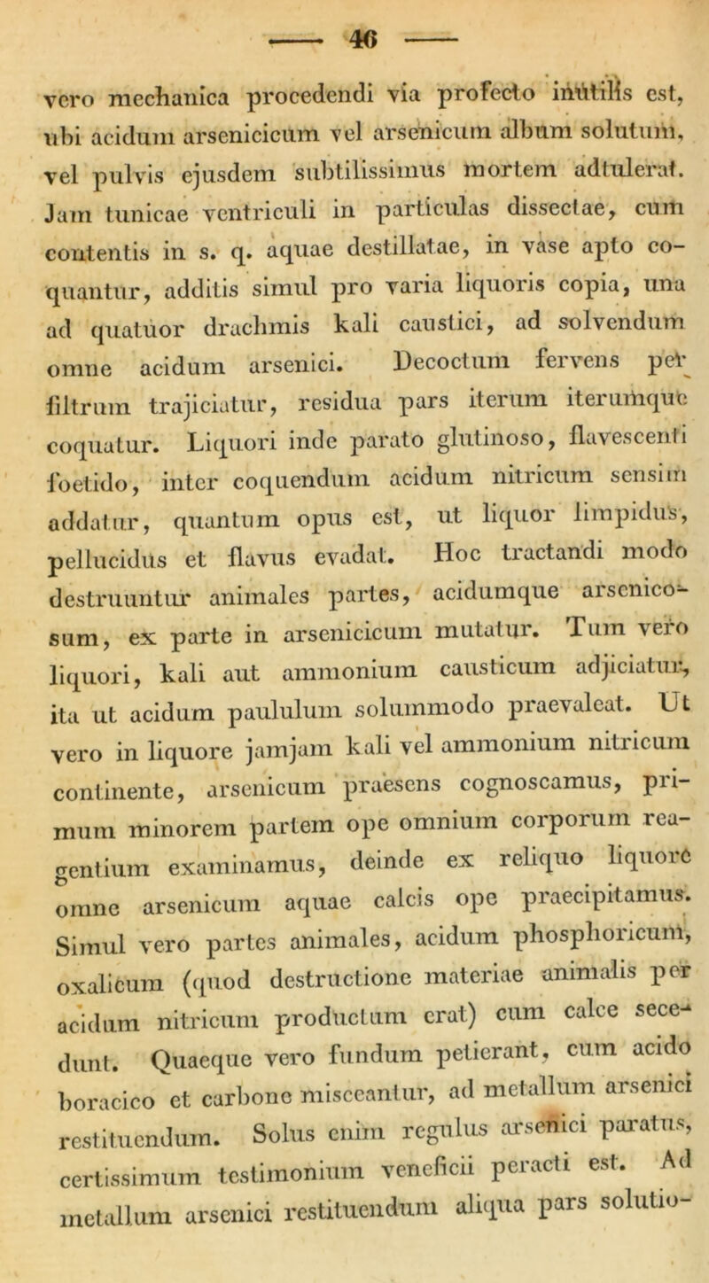 4<> vero mechanica procedendi via profecto ihVitills est, ubi acidum arsenicicum vel arsenicum album solutum, vel pulvis ejusdem subtilissimus mortem adtuleirat. Jam tunicae ventriculi in particulas dissectae, cum contentis in s. q. acpiae destillatae, in vase apto co- epiantur, additis simul pro varia liquoris copia, una ad quatuor drachmis kali caustici, ad solvendum omne acidum arsenici. Decoctum fervens per filtrum trajiciatur, residua pars iterum iteiumquo coquatur. Liquori inde parato glutinoso, flavescenti foetido, inter coquendum acidum nitricum sensim addatur, quantum opus est, ut liquor limpidus, pellucidus et flavus evadat. Hoc tiactandi modo destruuntur animales partes, acidumque aiscnico- sum, ex parte in arsenicicum mutatur. Tum \eio liquori, kali aut ammonium causticum adjiciatur, ita ut acidum paululum solummodo praevaleat. Ut vero in liquore jamjam kali vel ammonium nitricum continente, arsenicum praesens cognoscamus, pri- mum minorem partem ope omnium corporum rea- gentium examinamus, deinde ex reliquo liquoie omne arsenicum aquae calcis ope praecipitamus. Simul vero partes animales, acidum phosphoricum, oxalicum (quod destructione materiae animalis per acidum nitricum productum erat) cum calce sece- dunt. Quaeque vero fundum petierant, cum acido boracico et carbone misceantur, ad metallum arsenici restituendum. Solus cniin regulus arsenici paratus, certissimum testimonium veneficii peracti est. Ad metallum arsenici restituendum aliqua pars solutio-