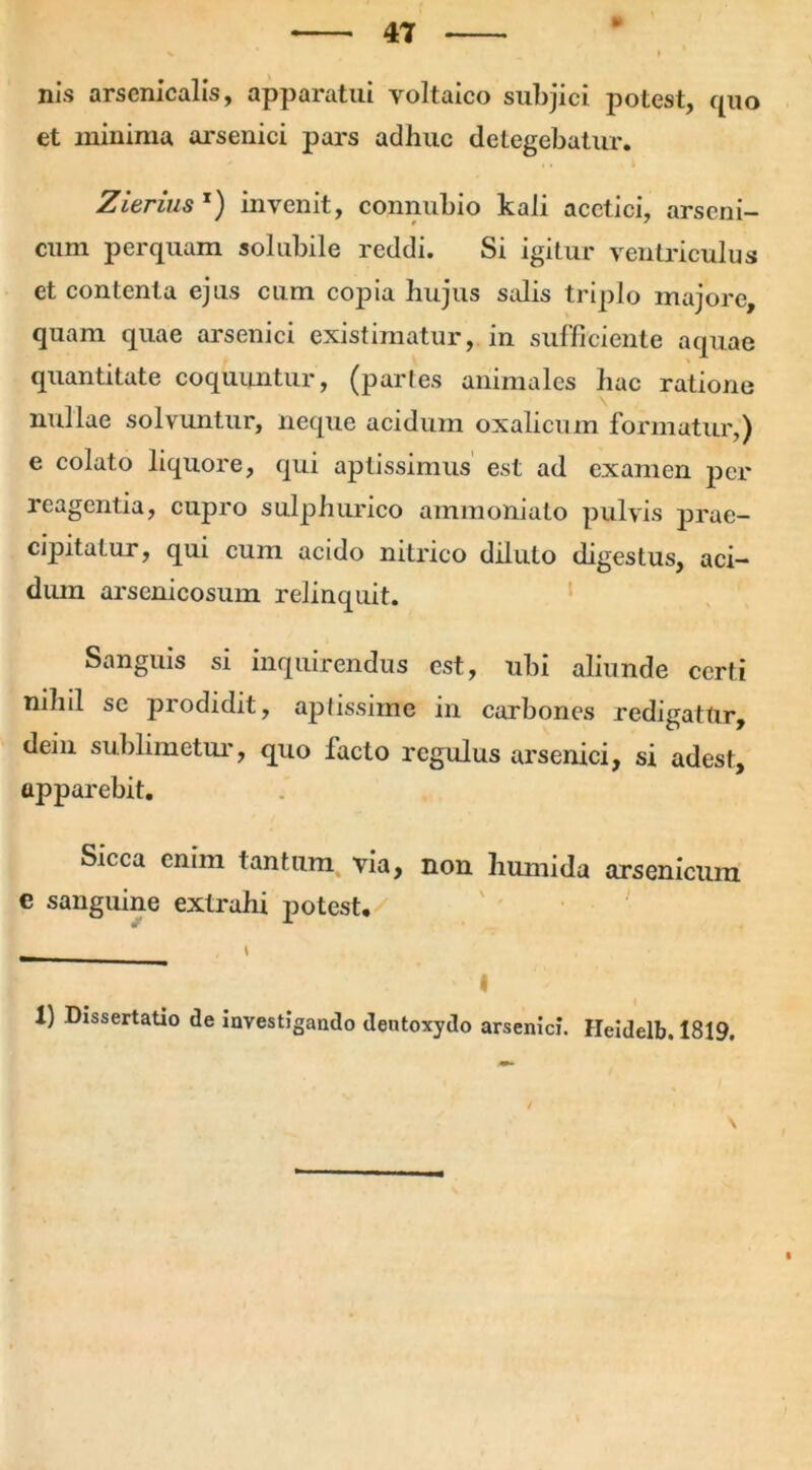 nis arsenicalis, apparatui voltaico subjici potest, quo et minima arsenici pars adhuc detegebatur. Zierius x) invenit, connubio kali acctici, arseni- cum perquam solubile reddi. Si igitur ventriculus et contenta ejus cum copia hujus salis triplo majore, quam quae arsenici existimatur, in sufficiente aquae quantitate coquuntur, (paries animales hac ratione nullae solvuntur, neque acidum oxalicum formatur,) e colato liquore, qui aptissimus est ad examen per reagentia, cupro sulphurico ammoniato pulvis prae- cipitatur, qui cum acido nitrico diluto digestus, aci- dum arsenicosum relinquit. Sanguis si inquirendus est, ubi aliunde certi nihil se prodidit, aptissime in carbones redigatur, dein sublimetur, quo facto regulus arsenici, si adest, apparebit. Sicca enim tantum via, non humida arsenicum e sanguine extrahi potest. _ \ ' I 1) Dissertatio de investigando deutoxydo arsenici. Heidelb. 1819.