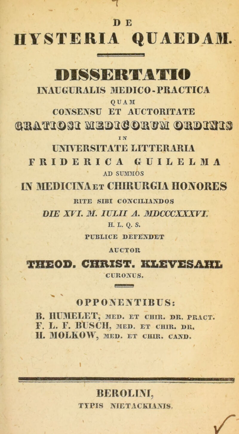 D E IIYSTERIA QUAEDAM. DISSERTATIO INAEGURALIS MEDICO-PRACTICA QUAM CONSENSU ET AUCTORITATE aaimjm xoaassmfali ©-jaaaaas I N UNIVERSITATE LITTERARIA FRIDERICA GUILELMA AD summos IN MEDICINA et CHIRURGIA IIONORES RITE SIBI COjVCILIAiVDOS DIE XVI. M. IULII A. MDCCCXXXVI. H. L. Q. S. PUBLICE DEEEjVDET AUCTOR VZZEOD. CHUIST. KLEVESAHL CURONUS. OPPONENTIBUS: R. I1UMELET , MED. ET CUIR. DR. PRACT. F. L. F. BUSCII, med. et cnm. dr. II. MOLKOW , MED. ET CUIR, CAAD. I BEROLINI, TYPIS NIETACKIAjVIS.