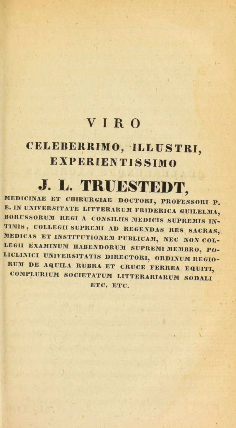 VIRO CELEBERRIMO, ILLUSTRI, EXPERIENTISSIMO J. L. TRUESTEDT, MEDICINAE ET CHIRURGIAE DOCTORI, PROFESSORI P. E. IN UNIVERSITATE LITTERARUM FRIDERICA GUILELMA, BORUSSORUM REGI A CONSILIIS MEDICIS SUPREMIS IN- TIMIS, COLLEGII SUPREMI AD REGENDAS RES SACRAS, MEDICAS ET INSTITUTIONEM PUBLICAM, NEC NON col- legii EXAMINUM HABENDORUM SUPREMI MEMBRO, PO- LICLINICI UNIVERSITATIS DIRECTORI, ORDINUM REGIO- RUM DE AQUILA RUBRA ET CRUCE FERREA EQUITI, COMPLURIUM SOCIETATUM LITTERARIARUM SODALl’ ETC. ETC.