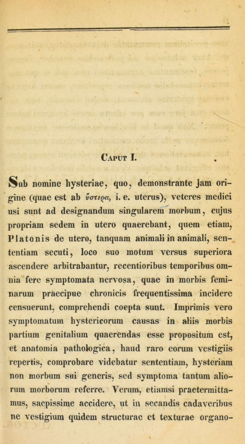 Sub nomine hysteriae, quo, demonstrante jam ori- gine (quae est ab vartQa, i. e. uterus), veteres inedici usi sunt ad designandum singularem morbum, cujus propriam sedem in utero quaerebant, quem etiam, Platonis de utero, tanquam animali in animali, sen- tentiam secuti, loco suo motum versus superiora ascendere arbitrabantur, recentioribus temporibus om- nia fere symptomata nervosa, quae in morbis femi- narum praecipue chronicis frequentissima incidere censuerunt, comprehendi coepta sunt. Imprimis vero symptomatum hystericorum causas in aliis morbis partium genitalium quaerendas esse propositum est, et anatomia pathologica, haud raro earum vestigiis repertis, comprobare videbatur sententiam, hysteriam non morbum sui generis, sed symptoma tantum alio- rum morborum referre. Verum, etiamsi praetermitta- mus, saepissime accidere, ut in secandis cadaveribus ne vestigium quidem structurae et texturae organo-