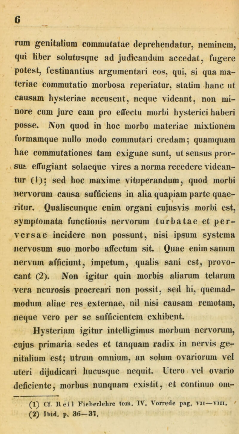 rum genitalium commutatae deprehendatur, neminem, qui liber solutusque ad judicandum accedat, fugere potest, festinantius argumentari eos, qui, si qua ma- teriae commutatio morbosa reperiatur, statiin hanc ut causam hysteriae accusent, neque videant, non mi- nore cum jure eam pro effectu morbi hysterici haberi posse. Non quod in hoc morbo materiae mixtionem formamque nullo modo commutari credam ; quamquam hae commutationes tam exiguae sunt, ut sensus pror- ,, sui effugiant solaeque vires a norma recedere videan- tur (l)^ sed hoc maxime vituperandum, quod morbi nervorum causa sufficiens in alia quapiam parte quae- 1 ritur. Qualiscunque enim organi cujusvis morbi est, symptomata functionis nervorum turbatae et per- versae incidere non possunt, nisi ipsuin systema nervosum suo morbo affectum sit. Quae enim sanum nervum afficiunt, impetum, qualis sani est, provo- cant (2). Non igitur quin morbis aliarum telarum vera neurosis procreari non possit, sed hi, quemad- modum aliae res externae, nil nisi causam remotam, neque vero per se sufficientem exhibent. Hysteriam igitur intelligimus morbum nervorum, cujus primaria sedes et tanquara radix in nervis ge- nitalium est; utrum omnium, an solum ovariorum vel uteri dijudicari hucusque nequit. Utero vel ovario deficiente, morbus nunquam existit, et continuo om- (1) Cf. Reil Fieherlelire toni. IV. Vorrede pag. vil—vili. ' (2) Ibid. p. 36—37.