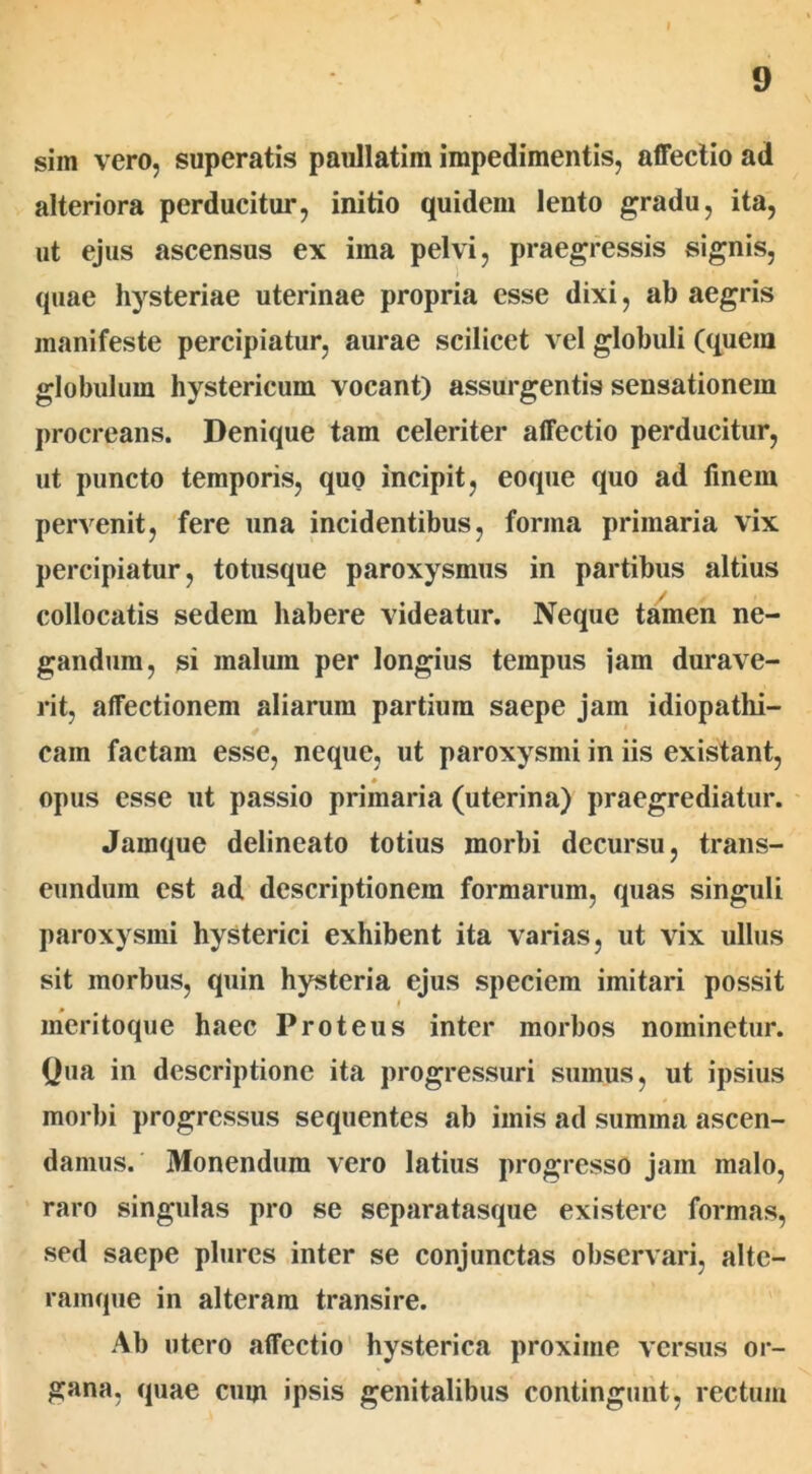 sim vero, superatis paullatim impedimentis, affectio ad alteriora perducitur, initio quidem lento gradu, ita, ut ejus ascensus ex ima pelvi, praegressis signis, quae hysteriae uterinae propria esse dixi, ab aegris manifeste percipiatur, aurae scilicet vel globuli (quem globulum hystericum vocant) assurgentis sensationem procreans. Denique tam celeriter affectio perducitur, ut puncto temporis, quo incipit, eoque quo ad finem pervenit, fere una incidentibus, forma primaria vix percipiatur, totusque paroxysmus in partibus altius collocatis sedem habere videatur. Neque tamen ne- gandum, si malum per longius tempus jam durave- rit, affectionem aliarum partium saepe jam idiopathi- cam factam esse, neque, ut paroxysmi in iis existant, 0 opus esse ut passio primaria (uterina) praegrediatur. Jamque delineato totius morbi decursu, trans- eundum est ad descriptionem formarum, quas singuli paroxysmi hysterici exhibent ita varias, ut vix ullus sit morbus, quin hysteria ejus speciem imitari possit meritoque haec Proteus inter morbos nominetur. Qua in descriptione ita progressuri sumus, ut ipsius morbi progressus sequentes ab imis ad summa ascen- damus. Monendum vero latius progresso jam malo, raro singulas pro se separatasque existere formas, sed saepe plures inter se conjunctas observari, alte- ramque in alteram transire. Ab utero affectio hysterica proxime versus or- gana, quae cum ipsis genitalibus contingunt, rectum
