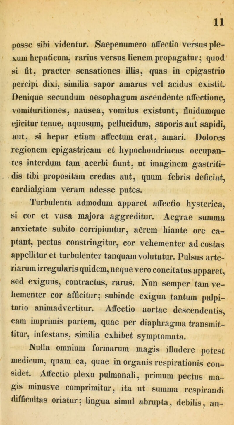 V 11 posse sibi videntur. Saepenumero affectio versus ple- xum hepaticum, rarius versus lienem propagatur; quod si fit, praeter sensationes illis, quas in epigastrio percipi dixi, similia sapor amarus vel acidus existit Denique secundum oesophagum ascendente affectione, vomituritiones, nausea, vomitus existunt, fluidumque ejicitur tenue, aquosum, pellucidum, saporis aut sapidi, aut, si hepar etiam affectum erat, amari. Dolores regionem epigastricam et hypochondriacas occupan- tes interdum tam acerbi fiunt, ut imaginem gastriti- dis tibi propositam credas aut, quum febris deficiat, cardialgiam veram adesse putes. Turbulenta admodum apparet affectio hysterica, si cor et vasa majora aggreditur. Aegrae summa anxietate subito corripiuntur, aerem hiante ore ca- ptant, pectus constringitur, cor vehementer ad costas appellitur et turbulenter tanquam volutatur. Pulsus arte- riarum irregularis quidem, neque vero concitatus apparet, sed exiguus, contractus, rarus. Non semper tam ve- hementer cor afficitur; subinde exigua tantum palpi- tatio animadvertitur. Affectio aortae descendentis, eam imprimis partem, quae per diaphragma transmit- titur, infestans, similia exhibet symptomata. Nulla omnium formarum magis illudere potest medicum, quam ea, quae in organis respirationis con- sidet. Affectio plexu pulmonali, primum pectus ma- gis minusve comprimitur, ita ut summa respirandi difficultas oriatur; lingua simul abrupta, debilis, an-