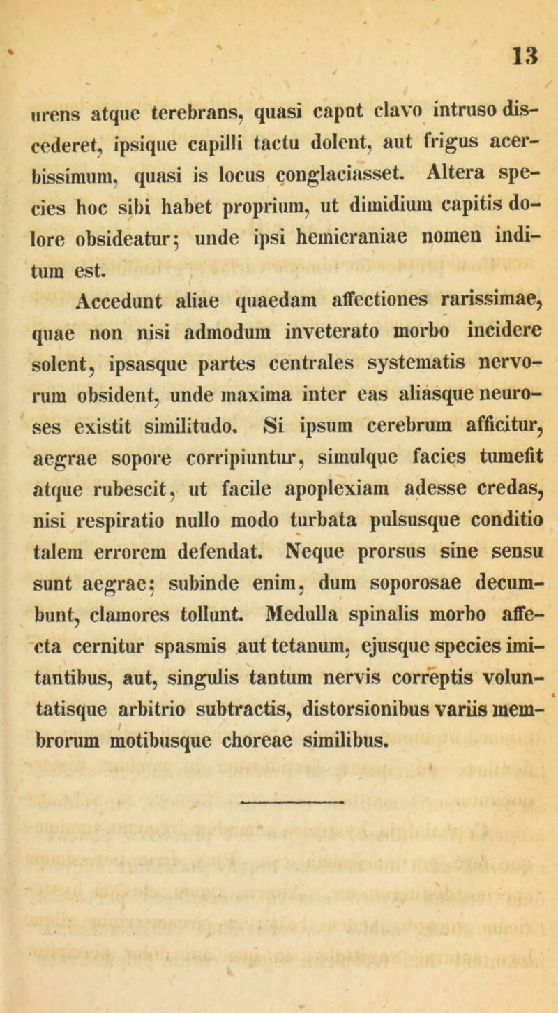 arens atque terebrans, quasi caput clavo intruso dis- cederet, ipsique capilli tactu dolent, aut frigus acer- bissimum, quasi is locus conglaciasset. Altera spe- cies hoc sibi habet proprium, ut dimidium capitis do- lore obsideatur; unde ipsi hemicraniae nomen indi- tum est. Accedunt aliae quaedam affectiones rarissimae, quae non nisi admodum inveterato morbo incidere solent, ipsasque partes centrales systematis nervo- rum obsident, unde inaxima inter eas aliasque neuro- ses existit similitudo. Si ipsum cerebrum afficitur, aegrae sopore corripiuntur, simulque facies tumefit atque rubescit, ut facile apoplexiam adesse credas, nisi respiratio nullo modo turbata pulsusque conditio talem errorem defendat. Neque prorsus sine sensu sunt aegrae; subinde enim, dum soporosae decum- bunt, clamores tollunt. Medulla spinalis morbo affe- cta cernitur spasmis aut tetanum, ejusque species imi- tantibus, aut, singulis tantum nervis correptis volun- 4 tatisque arbitrio subtractis, distorsionibus variis mem- brorum motibusque choreae similibus.