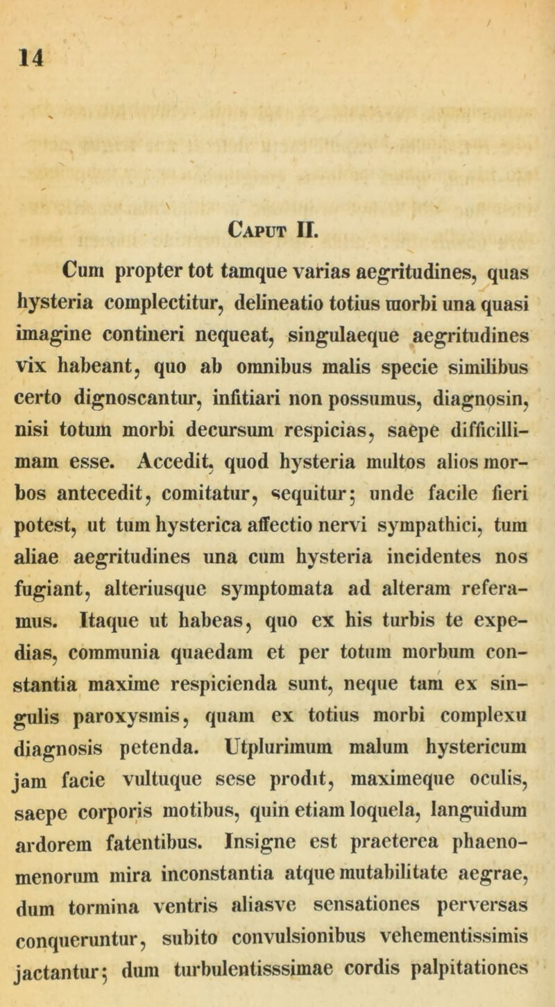 Caput II. Cum propter tot tamque varias aegritudines, quas hysteria complectitur, delineatio totius morbi una quasi imagine contineri nequeat, singulaeque aegritudines vix habeant, quo ab omnibus malis specie similibus certo dignoscantur, infitiari non possumus, diagnosin, nisi totum morbi decursum respicias, saepe difficilli- mam esse. Accedit, quod hysteria multos alios mor- bos antecedit, comitatur, sequitur; unde facile fieri potest, ut tum hysterica affectio nervi sympathici, tum aliae aegritudines una cum hysteria incidentes nos fugiant, alteriusque symptomata ad alteram refera- mus. Itaque ut habeas, quo ex his turbis te expe- dias, communia quaedam et per totum morbum con- stantia maxime respicienda sunt, neque tam ex sin- gulis paroxysmis, quam ex totius morbi complexu diagnosis petenda. Utplurimum malum hystericum jam facie vultuque sese prodit, maximeque oculis, saepe corporis motibus, quin etiam loquela, languidum ardorem fatentibus. Insigne est praeterea phaeno- menorum mira inconstantia atque mutabilitate aegrae, dum tormina ventris aliasvc sensationes perversas conqueruntur, subito convulsionibus vehcmentissimis jactantur; dum turbulentisssimae cordis palpitationes