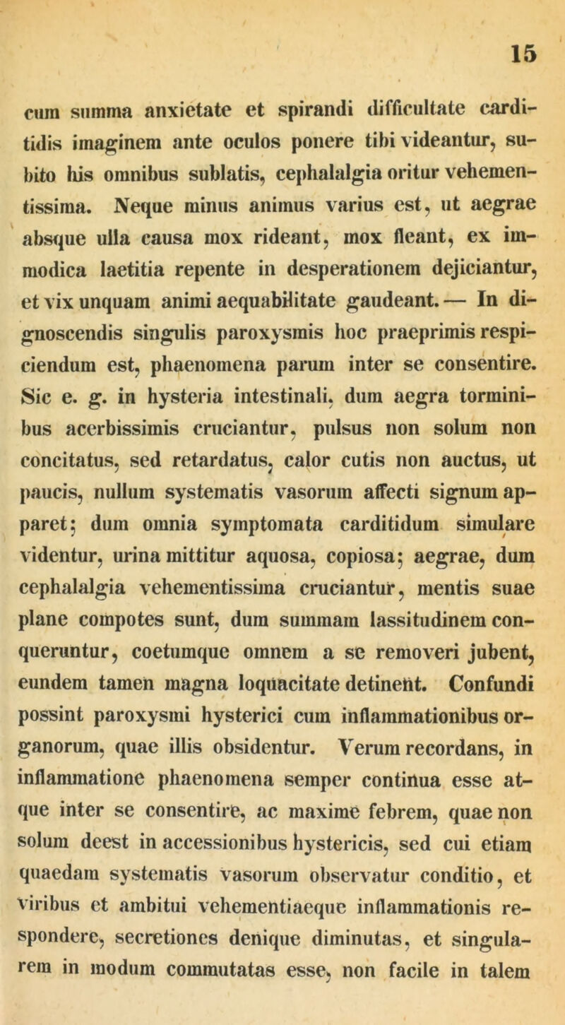 cura summa anxietate et spirandi difficultate cardi- tidis imaginem ante oculos ponere tibi videantur, su- bito his omnibus sublatis, cephalalgia oritur vehemen- tissima. Neque minus animus varius est, ut aegrae absque ulla causa mox rideant, mox fleant, ex im- modica laetitia repente in desperationem dejiciantur, et vix unquam animi aequabilitate gaudeant. — In di- gnoscendis singulis paroxysmis hoc praeprimis respi- ciendum est, phaenomena parum inter se consentire. Sic e. g. in hysteria intestinali, dum aegra tormini- bus acerbissimis cruciantur, pulsus non solum non concitatus, sed retardatus, calor cutis non auctus, ut paucis, nullum systematis vasorum affecti signum ap- paret; dum omnia symptomata carditidum simulare videntur, urina mittitur aquosa, copiosa; aegrae, dum cephalalgia vehementissima cruciantur, mentis suae plane compotes sunt, dum summam lassitudinem con- queruntur, coetumque omnem a se removeri jubent, eundem tamen magna loquacitate detinent. Confundi possint paroxysmi hysterici cum inflammationibus or- ganorum, quae illis obsidentur. Verum recordans, in inflammatione phaenomena semper continua esse at- que inter se consentire, ac maxime febrem, quae non solum deest in accessionibus hystericis, sed cui etiam quaedam systematis vasorum observatur conditio, et Viribus et ambitui vehementiaeque inflammationis re- spondere, secretiones denique diminutas, et singula- rem in modum commutatas esse, non facile in talem