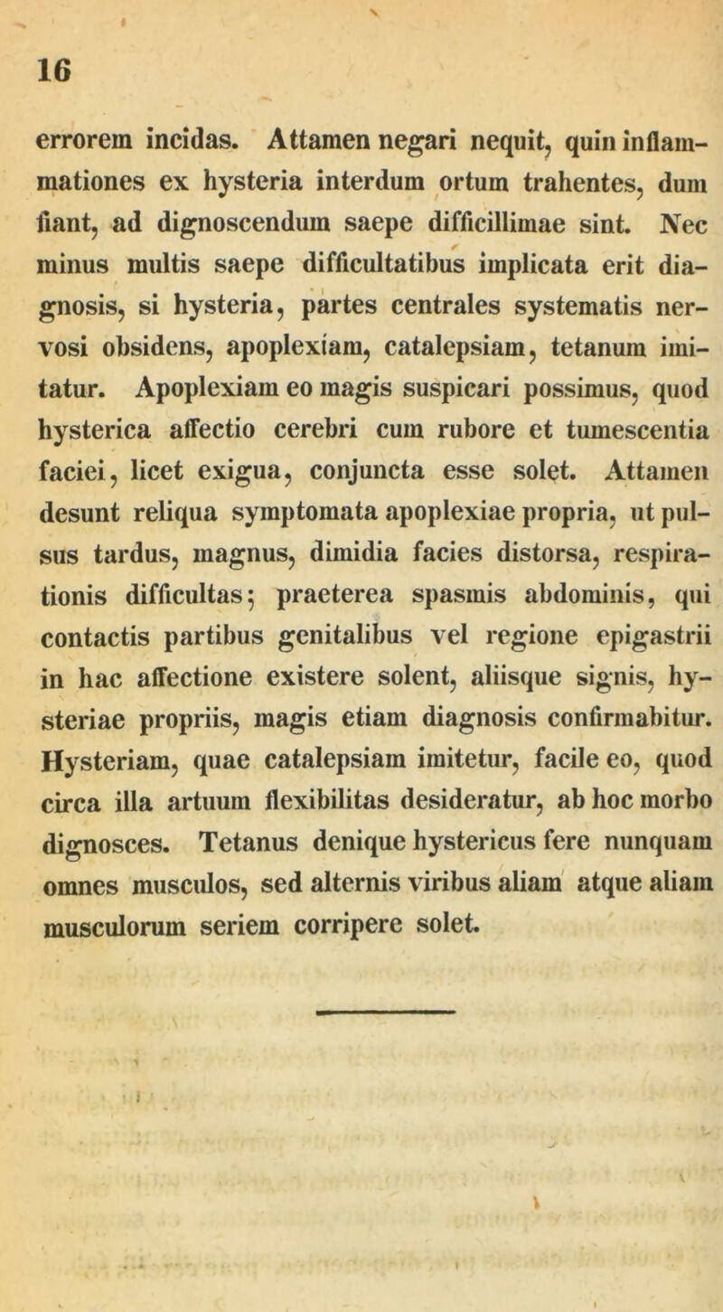 16 errorem incidas. Attamen negari nequit, quin inflam- mationes ex hysteria interdum ortum trahentes, dum fiant, ad dignoscendum saepe difficillimae sint. Nec * minus multis saepe difficultatibus implicata erit dia- gnosis, si hysteria, partes centrales systematis ner- vosi obsidens, apoplexiam, catalepsiam, tetanum imi- tatur. Apoplexiam eo magis suspicari possimus, quod hysterica affectio cerebri cum rubore et tumescentia faciei, licet exigua, conjuncta esse solet. Attamen desunt reliqua symptomata apoplexiae propria, ut pul- sus tardus, magnus, dimidia facies distorsa, respira- tionis difficultas5 praeterea spasmis abdominis, qui contactis partibus genitalibus vel regione epigastrii in hac affectione existere solent, aliisque signis, hy- steriae propriis, magis etiam diagnosis confirmabitur. Hysteriam, quae catalepsiam imitetur, facile eo, quod circa illa artuum flexibilitas desideratur, ab hoc morbo dignosces. Tetanus denique hystericus fere nunquam omnes muscidos, sed alternis viribus aliam atque aliam musculorum seriem corripere solet. \ \